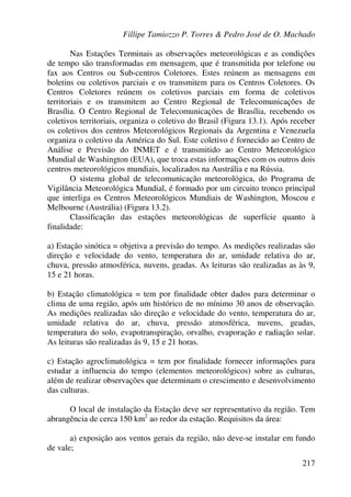 Fillipe Tamiozzo P. Torres & Pedro José de O. Machado
217
Nas Estações Terminais as observações meteorológicas e as condições
de tempo são transformadas em mensagem, que é transmitida por telefone ou
fax aos Centros ou Sub-centros Coletores. Estes reúnem as mensagens em
boletins ou coletivos parciais e os transmitem para os Centros Coletores. Os
Centros Coletores reúnem os coletivos parciais em forma de coletivos
territoriais e os transmitem ao Centro Regional de Telecomunicações de
Brasília. O Centro Regional de Telecomunicações de Brasília, recebendo os
coletivos territoriais, organiza o coletivo do Brasil (Figura 13.1). Após receber
os coletivos dos centros Meteorológicos Regionais da Argentina e Venezuela
organiza o coletivo da América do Sul. Este coletivo é fornecido ao Centro de
Análise e Previsão do INMET e é transmitido ao Centro Meteorológico
Mundial de Washington (EUA), que troca estas informações com os outros dois
centros meteorológicos mundiais, localizados na Austrália e na Rússia.
O sistema global de telecomunicação meteorológica, do Programa de
Vigilância Meteorológica Mundial, é formado por um circuito tronco principal
que interliga os Centros Meteorológicos Mundiais de Washington, Moscou e
Melbourne (Austrália) (Figura 13.2).
Classificação das estações meteorológicas de superfície quanto à
finalidade:
a) Estação sinótica = objetiva a previsão do tempo. As medições realizadas são
direção e velocidade do vento, temperatura do ar, umidade relativa do ar,
chuva, pressão atmosférica, nuvens, geadas. As leituras são realizadas as às 9,
15 e 21 horas.
b) Estação climatológica = tem por finalidade obter dados para determinar o
clima de uma região, após um histórico de no mínimo 30 anos de observação.
As medições realizadas são direção e velocidade do vento, temperatura do ar,
umidade relativa do ar, chuva, pressão atmosférica, nuvens, geadas,
temperatura do solo, evapotranspiração, orvalho, evaporação e radiação solar.
As leituras são realizadas ás 9, 15 e 21 horas.
c) Estação agroclimatológica = tem por finalidade fornecer informações para
estudar a influencia do tempo (elementos meteorológicos) sobre as culturas,
além de realizar observações que determinam o crescimento e desenvolvimento
das culturas.
O local de instalação da Estação deve ser representativo da região. Tem
abrangência de cerca 150 km2
ao redor da estação. Requisitos da área:
a) exposição aos ventos gerais da região, não deve-se instalar em fundo
de vale;
 