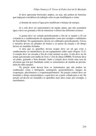 Fillipe Tamiozzo P. Torres & Pedro José de O. Machado
219
b) deve apresentar horizontes amplos, ou seja, não podem ter barreiras
que impeçam a incidência da radiação solar ou que modifiquem o vento;
c) distante de cursos d’água pois modificam o balanço de energia;
d) o solo deve ser representativo da região, plano, que não acumulem
água e deve ser gramada a fim de minimizar o efeitos das diferentes texturas.
A grama deve ser cortada periodicamente a fim de se manter a 10 cm
evitando-se o sombreamento de equipamentos como por exemplo o radiômetro
de Gun-Belani. Os equipamentos devem ser calibrados periodicamente. Cercas
e mourões devem ser pintados de branco e as portas da estação e do abrigo
devem ser mantidas fechadas.
A área que os aparelhos devem ocupar deve ser tal que evite o
sombreamento ou interferência de um equipamento sobre outro (Figura 13.3).
A estação deve ser cercada a fim de evitar animais na área. A tela deve ser de
arame galvanizado com malha de 5cm e 1,5m de altura (OMM). O terreno deve
ser plano, gramado e bem drenado. Junto a estação deve existir uma casa de
alvenaria que tem por finalidade conter os instrumentos de medida de pressão,
além do rádio amador.
Na porção norte devem ficar os instrumentos que não podem ser
sombreados como o heliógrafo, actinógrafo, geotermômetros, tanques de
evaporação, pluviômetros e evapotranspirômetros. Na porção central deve ser
instalado o abrigo meteorológico, o qual deve ter a porta voltada para o sul. Na
porção sul devem ser instalados os aparelhos mais altos como, por exemplo, o
anemômetro.
 