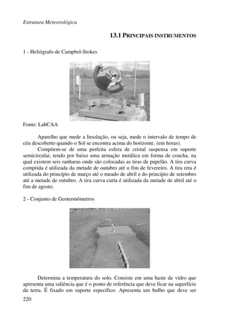 Estrutura Meteorológica
220
13.1 PRINCIPAIS INSTRUMENTOS
1 - Heliógrafo de Campbel-Stokes
Fonte: LabCAA
Aparelho que mede a Insolação, ou seja, mede o intervalo de tempo de
céu descoberto quando o Sol se encontra acima do horizonte. (em horas).
Compõem-se de uma perfeita esfera de cristal suspensa em suporte
semicircular, tendo por baixo uma armação metálica em forma de concha, na
qual existem seis ranhuras onde são colocadas as tiras de papelão. A tira curva
comprida é utilizada da metade de outubro até o fim de fevereiro. A tira reta é
utilizada do princípio de março até o meado de abril e do princípio de setembro
até a metade de outubro. A tira curva curta é utilizada da metade de abril até o
fim de agosto.
2 - Conjunto de Geotermômetros
Determina a temperatura do solo. Consiste em uma haste de vidro que
apresenta uma saliência que é o ponto de referência que deve ficar na superfície
da terra. É fixado em suporte específico. Apresenta um bulbo que deve ser
 