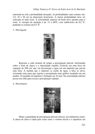 Fillipe Tamiozzo P. Torres & Pedro José de O. Machado
221
enterrada no solo a profundidade desejada. As profundidades mais comuns são:
2,5; 10 e 20 cm na disposição leste/oeste. A menor profundidade deve ser
colocada no lado oeste. A extremidade superior da haste deve apontar para o
norte. A variação da medição é de -13 a 60ºC, com subdivisões de 0,2 ºC,
podendo-se estimar até 0,1 ºC.
3 - Pluviógrafo
Registrar a cada instante de tempo a precipitação pluvial, informando
sobre o total de chuva e a intensidade (mm/h). Consiste em uma boca de
captação de 200 cm2
que vai descarregar a água em um depósito que possui
uma bóia. À medida que o depósito se enche de água, a bóia se eleva,
acionando uma pena que registra a precipitação num gráfico acoplado em um
tambor. O tamanho do depósito é limitado em 10 mm. Na extremidade inferior
possui um sifão para escoar a precipitação captada.
4 - Pluviômetro
Mede a quantidade de precipitação pluvial (chuva), em milímetros (mm).
A altura de chuva é dada pela razão entre o volume inicial e a superfície em
 