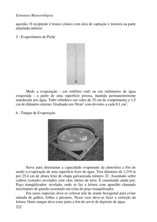 Estrutura Meteorológica
222
questão. O recipiente é tronco cônico com área de captação e torneira na parte
afunilada inferior.
5 - Evaporímetro de Pichè
Mede a evaporação - em mililitro (ml) ou em milímetros de água
evaporada - a partir de uma superfície porosa, mantida permanentemente
umedecida por água. Tubo cilíndrico em vidro de 35 cm de comprimento e 1,5
cm de diâmetro externo. Graduado em 30cm3
com divisões a cada 0,1 cm3
.
6 - Tanque de Evaporação
Serve para determinar a capacidade evaporante da atmosfera a fim de
medir a evaporação de uma superfície livre de água. Tem diâmetro de 1,219 m
por 25,4 cm de altura feito de chapa galvanizada número 22. Assentado sobre
caibros (estrado) nivelados com vãos cheios de terra. É constituído ainda por:
Poço tranqüilizador: nivelado, onde se faz a leitura com aparelho chamado
micrômetro de gancho assentado em cima do poço tranqüilizador.
Em casos especiais deve-se colocar tela de arame hexagonal para evitar
entrada de galhos, folhas e pássaros. Nesse caso deve-se fazer a correção da
leitura. Outro tanque deve estar junto a fim de servir de depósito de água.
 