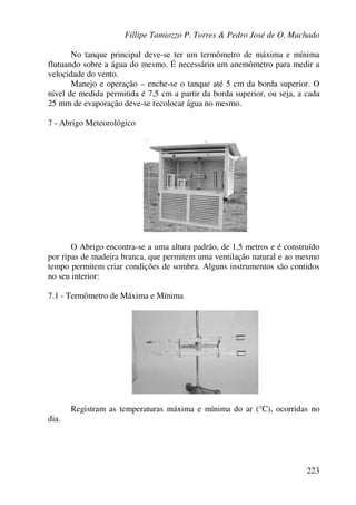 Fillipe Tamiozzo P. Torres & Pedro José de O. Machado
223
No tanque principal deve-se ter um termômetro de máxima e mínima
flutuando sobre a água do mesmo. É necessário um anemômetro para medir a
velocidade do vento.
Manejo e operação – enche-se o tanque até 5 cm da borda superior. O
nível de medida permitida é 7,5 cm a partir da borda superior, ou seja, a cada
25 mm de evaporação deve-se recolocar água no mesmo.
7 - Abrigo Meteorológico
O Abrigo encontra-se a uma altura padrão, de 1,5 metros e é construído
por ripas de madeira branca, que permitem uma ventilação natural e ao mesmo
tempo permitem criar condições de sombra. Alguns instrumentos são contidos
no seu interior:
7.1 - Termômetro de Máxima e Mínima
Registram as temperaturas máxima e mínima do ar (°C), ocorridas no
dia.
 