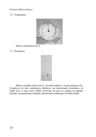 Estrutura Meteorológica
224
7.2 - Termômetro
Indica a temperatura do ar.
7.3 - Psicômetro
Mede a umidade relativa do ar - de modo indireto - em porcentagem (%).
Compõe-se de dois termômetros idênticos, um denominado termômetro de
bulbo seco, e outro com o bulbo envolvido em gaze ou cadarço de algodão
mantido constantemente molhado, denominado termômetro de bulbo úmido.
 