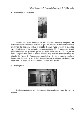 Fillipe Tamiozzo P. Torres & Pedro José de O. Machado
225
8 - Anemômetro e Catavento
Mede a velocidade do vento (em m/s) e também a direção (em graus). O
Catavento consta de um vão metálico o qual tem em uma extremidade terminal
em forma de cone que indica o sentido de onde vem o vento e na outra
extremidade duas aletas separadas por um ângulo de 22º. O conjunto é móvel
juntamente com um ponteiro que indica sobre uma parte fixa a direção do
vento. Na parte fixa estão os pontos cardeais e os números representativos da
direção do vento. O Anemômetro constitui-se de três a quatro conchas,
instaladas sobre um eixo vertical fixado a uma engrenagem que movimenta um
mostrador. Os dados são acumulados e divididos pelo período.
9 - Anemógrafo
Registra continuamente a intensidade do vento bem como a direção e o
sentido.
 