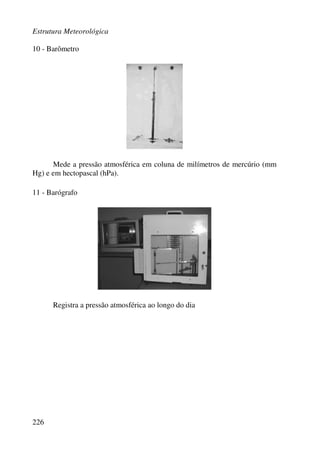 Estrutura Meteorológica
226
10 - Barômetro
Mede a pressão atmosférica em coluna de milímetros de mercúrio (mm
Hg) e em hectopascal (hPa).
11 - Barógrafo
Registra a pressão atmosférica ao longo do dia
 