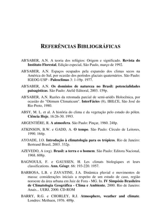 REFERÊNCIAS BIBLIOGRÁFICAS
AB'SABER, A.N. A teoria dos refúgios: Origem e significado. Revista do
Instituto Florestal, Edição especial, São Paulo, março de 1992.
AB'SABER, A.N. Espaços ocupados pela expansão dos climas secos na
América do Sul, por ocasião dos períodos glaciais quaternários. São Paulo:
IGEOG-USP - Paleoclimas 3: 1-19p. 1977.
AB'SABER, A.N. Os domínios de natureza no Brasil: potencialidades
paisagísticas. São Paulo: Ateliê Editoral, 2003. 159p.
AB'SABER, A.N. Razões da retomada parcial de semi-aridês Holocênica, por
ocasião do "Otimum Climaticum". InterFácies (8), IBILCE, São José do
Rio Preto, 1980.
ABSY, M. L. et al. A história do clima e da vegetação pelo estudo do pólen.
Ciência Hoje, 16:26-30. 1993.
ARGENTIÉRE, R. A atmosfera. São Paulo: Pinçar, 1960. 248p.
ATKINSON, B.W. e GADD, A. O tempo. São Paulo: Círculo de Leitores,
1990. 164p.
AYOADE, J.O. Introdução à climatologia para os trópicos. Rio de Janeiro:
Bertrand Brasil, 2003. 332p.
AZEVEDO, A (org). Brasil: a terra e o homem. São Paulo: Editora Nacional,
1968. 608p.
BAGNOULS, F. e GAUSSEN, H. Les climats biologiques et leurs
classifications. Ann. Géogr. 66: 193-220. 1957.
BARBOSA, L.B. e ZAVATINE, J.A. Dinâmica pluvial e movimentos de
massa: considerações iniciais a respeito de um estudo de caso, região
noroeste da área urbana em Juiz de Fora - MG. In. IV Simpósio Brasileiro
de Climatologia Geográfica - Clima e Ambiente, 2000. Rio de Janeiro:
Anais... UERJ, 2000. CD-ROM
BARRY, R.G. e CHORLEY, R.J. Atmosphere, weather and climate.
Londres: Methuen, 1976. 409p.
 