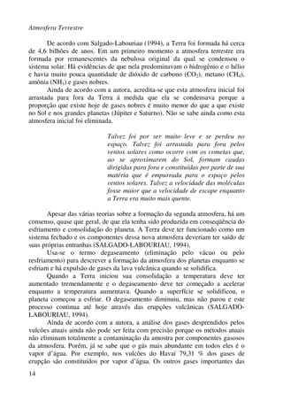 Atmosfera Terrestre
14
De acordo com Salgado-Labouriau (1994), a Terra foi formada há cerca
de 4,6 bilhões de anos. Em um primeiro momento a atmosfera terrestre era
formada por remanescentes da nebulosa original da qual se condensou o
sistema solar. Há evidências de que nela predominavam o hidrogênio e o hélio
e havia muito pouca quantidade de dióxido de carbono (CO2), metano (CH4),
amônia (NH3) e gases nobres.
Ainda de acordo com a autora, acredita-se que esta atmosfera inicial foi
arrastada para fora da Terra á medida que ela se condensava porque a
proporção que existe hoje de gases nobres é muito menor do que a que existe
no Sol e nos grandes planetas (Júpiter e Saturno). Não se sabe ainda como esta
atmosfera inicial foi eliminada.
Talvez foi por ser muito leve e se perdeu no
espaço. Talvez foi arrastada para fora pelos
ventos solares como ocorre com os cometas que,
ao se aproximarem do Sol, formam caudas
dirigidas para fora e constituídas por parte de sua
matéria que é empurrada para o espaço pelos
ventos solares. Talvez a velocidade das moléculas
fosse maior que a velocidade de escape enquanto
a Terra era muito mais quente.
Apesar das várias teorias sobre a formação da segunda atmosfera, há um
consenso, quase que geral, de que ela tenha sido produzida em conseqüência do
esfriamento e consolidação do planeta. A Terra deve ter funcionado como um
sistema fechado e os componentes dessa nova atmosfera deveriam ter saído de
suas próprias entranhas (SALGADO-LABOURIAU, 1994).
Usa-se o termo degaseamento (eliminação pelo vácuo ou pelo
resfriamento) para descrever a formação da atmosfera dos planetas enquanto se
esfriam e há expulsão de gases da lava vulcânica quando se solidifica.
Quando a Terra iniciou sua consolidação a temperatura deve ter
aumentado tremendamente e o degaseamento deve ter começado a acelerar
enquanto a temperatura aumentava. Quando a superfície se solidificou, o
planeta começou a esfriar. O degaseamento diminuiu, mas não parou e este
processo continua até hoje através das erupções vulcânicas (SALGADO-
LABOURIAU, 1994).
Ainda de acordo com a autora, a análise dos gases desprendidos pelos
vulcões atuais ainda não pode ser feita com precisão porque os métodos atuais
não eliminam totalmente a contaminação da amostra por componentes gasosos
da atmosfera. Porém, já se sabe que o gás mais abundante em todos eles é o
vapor d’água. Por exemplo, nos vulcões do Havaí 79,31 % dos gases de
erupção são constituídos por vapor d’água. Os outros gases importantes das
 