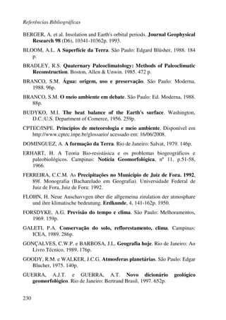 Referências Bibliográficas
230
BERGER, A. et al. Insolation and Earth's orbital periods. Journal Geophysical
Research 98 (D6), 10341-10362p. 1993.
BLOOM, A.L. A Superfície da Terra. São Paulo: Edgard Blüsher, 1988. 184
p.
BRADLEY, R.S. Quaternary Paleoclimatology: Methods of Paleoclimatic
Reconstruction. Boston, Allen & Unwin. 1985. 472 p.
BRANCO, S.M. Água: origem, uso e preservação. São Paulo: Moderna,
1988. 96p.
BRANCO, S.M. O meio ambiente em debate. São Paulo: Ed. Moderna, 1988.
88p.
BUDYKO, M.I. The heat balance of the Earth's surface. Washington,
D.C.:U.S. Department of Comerce, 1956. 259p.
CPTEC/INPE. Princípios de meteorologia e meio ambiente. Disponível em
http://www.cptec.inpe.br/glossario/ acessado em: 16/06/2008.
DOMINGUEZ, A. A formação da Terra. Rio de Janeiro: Salvat, 1979. 146p.
ERHART, H. A Teoria Bio-resistásica e os problemas biogeográficos e
paleobiológicos. Campinas: Notícia Geomorfológica, nº 11, p.51-58,
1966.
FERREIRA, C.C.M. As Precipitações no Município de Juiz de Fora. 1992,
89f. Monografia (Bacharelado em Geografia). Universidade Federal de
Juiz de Fora, Juiz de Fora: 1992.
FLOHN, H. Neue Auschavvgen über die allgemeina zirulation der atmosphare
und ihre klimatische bedeutung. Erdkunde, 4, 141-162p. 1950.
FORSDYKE, A.G. Previsão do tempo e clima. São Paulo: Melhoramentos,
1969. 159p.
GALETI, P.A. Conservação do solo, reflorestamento, clima. Campinas:
ICEA, 1989. 286p.
GONÇALVES, C.W.P. e BARBOSA, J.L. Geografia hoje. Rio de Janeiro: Ao
Livro Técnico, 1989. 176p.
GOODY, R.M. e WALKER, J.C.G. Atmosferas planetárias. São Paulo: Edgar
Blucher, 1975. 140p.
GUERRA, A.J.T. e GUERRA, A.T. Novo dicionário geológico
geomorfológico. Rio de Janeiro: Bertrand Brasil, 1997. 652p.
 