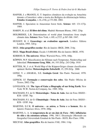 Fillipe Tamiozzo P. Torres & Pedro José de O. Machado
231
HAFFER, J. e PRANCE, G. T. Impulsos climáticos da evolução na Amazônia
durante o Cenozóico: sobre a teoria dos Refúgios da diferenciação biótica.
Estudos Avançados, v.16, nº46, p.175-206. 2002.
HAFFER, J. Speciation in Amazonian forest birds. Science 165: 131-137p.
1969.
HARDY, R. et al. El libro del clima. Madrid: Hermann Blume, 1983. 224p.
HOLDRIDGE, L.R. Determination of world plant formations from simple
climatic data. Science: New York, v.105, n.2727, p.367-368. 1947.
HUGGET, R. J. Geoecology: an evaluation approach. Londres: Editora
London, 1995. 320 p.
IBGE. Atlas geográfico escolar. Rio de Janeiro: IBGE, 2006. 214p.
IBGE. Mapa Brasil climas. Escala 1:5.000.000. Rio de Janeiro: IBGE, 1978.
KERROD, R. The universe. Milan: Warwick Press, 1976. 160p.
KÖPPEN, W.P. Klassification der Klimate nach Temperatur, Niederschlag und
Jahreslauf. Petermanns Geog. Mitt., 64, 193-203p.; 243-248p. 1918
KOTTEK, M., J. et al. World Map of the Köppen-Geiger climate classification
updated. Berlim: Meteorologische Zeitschrift, 15, 259-263p. 2006
LEINZ, V. e AMARAL, S.E. Geologia Geral. São Paulo: Nacional, 1970.
399p.
LEPSCH, I.F. Formação e conservação dos solos. São Paulo: Oficina de
Textos, 2002.178p.
LOVELOCK, J.E. The Ages of Gaia: a Biography of our living Earth. New
York: W.W. Norton & Company, Inc. 1989. 305p.
MACHADO, P.J. de O. Meteorologia - Notas de Aula. Juiz de Fora: DGEO -
ICH - UFJF. 76p.
MACHADO, P.J. de O. Climatologia - Notas de Aula. Juiz de Fora: DGEO -
ICH - UFJF. 84p.
MARTINS, E.C.R. O universo - os astros, a Terra e o homem. Rio de
Janeiro: Francisco Alves, 1970. 288p.
MARTINS, L. A. A temperatura do ar em Juiz de Fora - MG: influências
do sítio e da estrutura urbana. 1996, 168 f. Dissertação (Mestrado em
Geografia) Universidade Estadual de São Paulo - IGCE, Rio Claro: 1996.
MEC/FAE. Atlas geográfico. Rio de Janeiro: FAE, 1984. 114p.
 