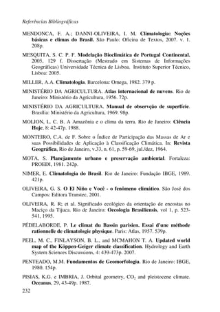 Referências Bibliográficas
232
MENDONCA, F. A.; DANNI-OLIVEIRA, I. M. Climatologia: Noções
básicas e climas do Brasil. São Paulo: Oficina de Textos, 2007. v. 1.
208p.
MESQUITA, S. C. P. F. Modelação Bioclimática de Portugal Continental.
2005, 129 f. Dissertação (Mestrado em Sistemas de Informações
Geográficas) Universidade Técnica de Lisboa. Instituto Superior Técnico,
Lisboa: 2005.
MILLER, A.A. Climatologia. Barcelona: Omega, 1982. 379 p.
MINISTÉRIO DA AGRICULTURA. Atlas internacional de nuvens. Rio de
Janeiro: Ministério da Agricultura, 1956. 72p.
MINISTÉRIO DA AGRICULTURA. Manual de observção de superfície.
Brasília: Ministério da Agricultura, 1969. 98p.
MOLION, L. C. B. A Amazônia e o clima da terra. Rio de Janeiro: Ciência
Hoje, 8: 42-47p. 1988.
MONTEIRO, C.A. de F. Sobre o Índice de Participação das Massas de Ar e
suas Possibilidades de Aplicação à Classificação Climática. In: Revista
Geográfica, Rio de Janeiro, v.33, n. 61, p. 59-69, jul./dez, 1964.
MOTA, S. Planejamento urbano e preservação ambiental. Fortaleza:
PROEDI, 1981. 242p.
NIMER, E. Climatologia do Brasil. Rio de Janeiro: Fundação IBGE, 1989.
421p.
OLIVEIRA, G. S. O El Niño e Você - o fenômeno climático. São José dos
Campos: Editora Transtec, 2001.
OLIVEIRA, R. R; et al. Significado ecológico da orientação de encostas no
Maciço da Tijuca. Rio de Janeiro: Oecologia Brasiliensis, vol 1, p. 523-
541, 1995.
PÉDELABORDE, P. Le climat du Bassin parisien. Essai d'une méthode
rationnelle de climatologie physique. Paris: Atlas, 1957. 539p.
PEEL, M. C., FINLAYSON, B. L., and MCMAHON T. A. Updated world
map of the Köppen-Geiger climate classification. Hydrology and Earth
System Sciences Discussions, 4: 439-473p. 2007.
PENTEADO, M.M. Fundamentos de Geomorfologia. Rio de Janeiro: IBGE,
1980. 154p.
PISIAS, K.G. e IMBRIA, J. Orbital geometry, CO2 and pleistocene climate.
Oceanus, 29, 43-49p. 1987.
 
