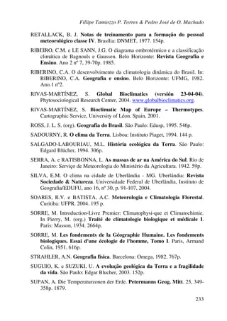 Fillipe Tamiozzo P. Torres & Pedro José de O. Machado
233
RETALLACK, B. J. Notas de treinamento para a formação do pessoal
meteorológico classe IV. Brasília: DNMET, 1977. 154p.
RIBEIRO, C.M. e LE SANN, J.G. O diagrama ombrotérmico e a classificação
climática de Bagnouls e Gaussen. Belo Horizonte: Revista Geografia e
Ensino. Ano 2 nº 7, 39-70p. 1985.
RIBERINO, C.A. O desenvolvimento da climatologia dinâmica do Brasil. In:
RIBERINO, C.A. Geografia e ensino. Belo Horizonte: UFMG, 1982.
Ano.1 nº2.
RIVAS-MARTÍNEZ, S. Global Bioclimatics (versión 23-04-04).
Phytosociological Research Center, 2004. www.globalbioclimatics.org.
RIVAS-MARTÍNEZ, S. Bioclimatic Map of Europe – Thermotypes.
Cartographic Service, University of Léon. Spain, 2001.
ROSS, J. L. S. (org). Geografia do Brasil. São Paulo: Edusp, 1995. 546p.
SADOURNY, R. O clima da Terra. Lisboa: Instituto Piaget, 1994. 144 p.
SALGADO-LABOURIAU, M.L. História ecológica da Terra. São Paulo:
Edgard Blücher, 1994. 306p.
SERRA, A. e RATISBONNA, L. As massas de ar na América do Sul. Rio de
Janeiro: Serviço de Meteorologia do Ministério da Agricultura. 1942. 59p.
SILVA, E.M. O clima na cidade de Uberlândia - MG. Uberlândia: Revista
Sociedade & Natureza. Universidade Federal de Uberlândia, Instituto de
Geografia/EDUFU, ano 16, nº 30, p. 91-107, 2004.
SOARES, R.V. e BATISTA, A.C. Meteorologia e Climatologia Florestal.
Curitiba: UFPR. 2004. 195 p.
SORRE, M. Introduction-Livre Premier: Climatophysi-que et Climatochimie.
In Pierry, M. (org.) Traité de climatologie biologique et médicale I.
Paris: Masson, 1934. 2664p.
SORRE, M. Les fondements de la Géographie Humaine. Les fondements
biologiques. Essai d'une écologie de l'homme, Tomo I. Paris, Armand
Colin, 1951. 616p.
STRAHLER, A.N. Geografia física. Barcelona: Omega, 1982. 767p.
SUGUIO, K. e SUZUKI, U. A evolução geológica da Terra e a fragilidade
da vida. São Paulo: Edgar Blucher, 2003. 152p.
SUPAN, A. Die Temperaturzonen der Erde. Petermanns Geog. Mitt. 25, 349-
358p. 1879.
 