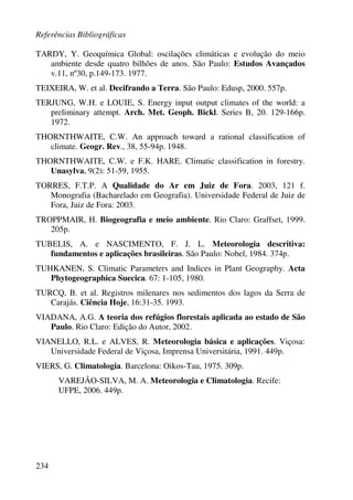 Referências Bibliográficas
234
TARDY, Y. Geoquímica Global: oscilações climáticas e evolução do meio
ambiente desde quatro bilhões de anos. São Paulo: Estudos Avançados
v.11, nº30, p.149-173. 1977.
TEIXEIRA, W. et al. Decifrando a Terra. São Paulo: Edusp, 2000. 557p.
TERJUNG, W.H. e LOUIE, S. Energy input output climates of the world: a
preliminary attempt. Arch. Met. Geoph. Bickl. Series B, 20. 129-166p.
1972.
THORNTHWAITE, C.W. An approach toward a rational classification of
climate. Geogr. Rev., 38, 55-94p. 1948.
THORNTHWAITE, C.W. e F.K. HARE. Climatic classification in forestry.
Unasylva, 9(2): 51-59, 1955.
TORRES, F.T.P. A Qualidade do Ar em Juiz de Fora. 2003, 121 f.
Monografia (Bacharelado em Geografia). Universidade Federal de Juiz de
Fora, Juiz de Fora: 2003.
TROPPMAIR, H. Biogeografia e meio ambiente. Rio Claro: Graffset, 1999.
205p.
TUBELIS, A. e NASCIMENTO, F. J. L. Meteorologia descritiva:
fundamentos e aplicações brasileiras. São Paulo: Nobel, 1984. 374p.
TUHKANEN, S. Climatic Parameters and Indices in Plant Geography. Acta
Phytogeographica Suecica. 67: 1-105, 1980.
TURCQ, B. et al. Registros milenares nos sedimentos dos lagos da Serra de
Carajás. Ciência Hoje, 16:31-35. 1993.
VIADANA, A.G. A teoria dos refúgios florestais aplicada ao estado de São
Paulo. Rio Claro: Edição do Autor, 2002.
VIANELLO, R.L. e ALVES, R. Meteorologia básica e aplicações. Viçosa:
Universidade Federal de Viçosa, Imprensa Universitária, 1991. 449p.
VIERS, G. Climatologia. Barcelona: Oikos-Tau, 1975. 309p.
VAREJÃO-SILVA, M. A. Meteorologia e Climatologia. Recife:
UFPE, 2006. 449p.
 