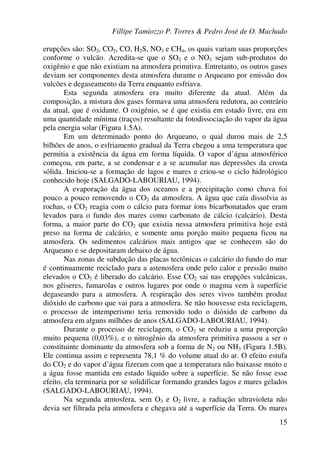 Fillipe Tamiozzo P. Torres & Pedro José de O. Machado
15
erupções são: SO2, CO2, CO, H2S, NO3 e CH4, os quais variam suas proporções
conforme o vulcão. Acredita-se que o SO2 e o NO3 sejam sub-produtos do
oxigênio e que não existiam na atmosfera primitiva. Entretanto, os outros gases
deviam ser componentes desta atmosfera durante o Arqueano por emissão dos
vulcões e degaseamento da Terra enquanto esfriava.
Esta segunda atmosfera era muito diferente da atual. Além da
composição, a mistura dos gases formava uma atmosfera redutora, ao contrário
da atual, que é oxidante. O oxigênio, se é que existia em estado livre, era em
uma quantidade mínima (traços) resultante da fotodissociação do vapor da água
pela energia solar (Figura 1.5A).
Em um determinado ponto do Arqueano, o qual durou mais de 2,5
bilhões de anos, o esfriamento gradual da Terra chegou a uma temperatura que
permitia a existência da água em forma líquida. O vapor d’água atmosférico
começou, em parte, a se condensar e a se acumular nas depressões da crosta
sólida. Iniciou-se a formação de lagos e mares e criou-se o ciclo hidrológico
conhecido hoje (SALGADO-LABOURIAU, 1994).
A evaporação da água dos oceanos e a precipitação como chuva foi
pouco a pouco removendo o CO2 da atmosfera. A água que caía dissolvia as
rochas, o CO2 reagia com o cálcio para formar íons bicarbonatados que eram
levados para o fundo dos mares como carbonato de cálcio (calcário). Desta
forma, a maior parte do CO2 que existia nessa atmosfera primitiva hoje está
preso na forma de calcário, e somente uma porção muito pequena ficou na
atmosfera. Os sedimentos calcários mais antigos que se conhecem são do
Arqueano e se depositaram debaixo de água.
Nas zonas de subdução das placas tectônicas o calcário do fundo do mar
é continuamente reciclado para a astenosfera onde pelo calor e pressão muito
elevados o CO2 é liberado do calcário. Esse CO2 sai nas erupções vulcânicas,
nos gêiseres, fumarolas e outros lugares por onde o magma vem à superfície
degaseando para a atmosfera. A respiração dos seres vivos também produz
dióxido de carbono que vai para a atmosfera. Se não houvesse esta reciclagem,
o processo de intemperismo teria removido todo o dióxido de carbono da
atmosfera em alguns milhões de anos (SALGADO-LABOURIAU, 1994).
Durante o processo de reciclagem, o CO2 se reduziu a uma proporção
muito pequena (0,03%), e o nitrogênio da atmosfera primitiva passou a ser o
constituinte dominante da atmosfera sob a forma de N2 ou NH3 (Figura 1.5B).
Ele continua assim e representa 78,1 % do volume atual do ar. O efeito estufa
do CO2 e do vapor d’água fizeram com que a temperatura não baixasse muito e
a água fosse mantida em estado líquido sobre a superfície. Se não fosse esse
efeito, ela terminaria por se solidificar formando grandes lagos e mares gelados
(SALGADO-LABOURIAU, 1994).
Na segunda atmosfera, sem O3 e O2 livre, a radiação ultravioleta não
devia ser filtrada pela atmosfera e chegava até a superfície da Terra. Os mares
 