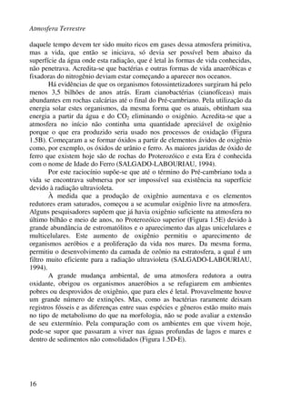 Atmosfera Terrestre
16
daquele tempo devem ter sido muito ricos em gases dessa atmosfera primitiva,
mas a vida, que então se iniciava, só devia ser possível bem abaixo da
superfície da água onde esta radiação, que é letal às formas de vida conhecidas,
não penetrava. Acredita-se que bactérias e outras formas de vida anaeróbicas e
fixadoras do nitrogênio deviam estar começando a aparecer nos oceanos.
Há evidências de que os organismos fotossintetizadores surgiram há pelo
menos 3,5 bilhões de anos atrás. Eram cianobactérias (cianofíceas) mais
abundantes em rochas calcárias até o final do Pré-cambriano. Pela utilização da
energia solar estes organismos, da mesma forma que os atuais, obtinham sua
energia a partir da água e do CO2 eliminando o oxigênio. Acredita-se que a
atmosfera no início não continha uma quantidade apreciável de oxigênio
porque o que era produzido seria usado nos processos de oxidação (Figura
1.5B). Começaram a se formar óxidos a partir de elementos ávidos de oxigênio
como, por exemplo, os óxidos de urânio e ferro. As maiores jazidas de óxido de
ferro que existem hoje são de rochas do Proterozóico e esta Era é conhecida
com o nome de Idade do Ferro (SALGADO-LABOURIAU, 1994).
Por este raciocínio supõe-se que até o término do Pré-cambriano toda a
vida se encontrava submersa por ser impossível sua existência na superfície
devido à radiação ultravioleta.
À medida que a produção de oxigênio aumentava e os elementos
redutores eram saturados, começou a se acumular oxigênio livre na atmosfera.
Alguns pesquisadores supõem que já havia oxigênio suficiente na atmosfera no
último bilhão e meio de anos, no Proterozóico superior (Figura 1.5E) devido à
grande abundância de estromatólitos e o aparecimento das algas unicelulares e
multicelulares. Este aumento de oxigênio permitiu o aparecimento de
organismos aeróbios e a proliferação da vida nos mares. Da mesma forma,
permitiu o desenvolvimento da camada de ozônio na estratosfera, a qual é um
filtro muito eficiente para a radiação ultravioleta (SALGADO-LABOURIAU,
1994).
A grande mudança ambiental, de uma atmosfera redutora a outra
oxidante, obrigou os organismos anaeróbios a se refugiarem em ambientes
pobres ou desprovidos de oxigênio, que para eles é letal. Provavelmente houve
um grande número de extinções. Mas, como as bactérias raramente deixam
registros fósseis e as diferenças entre suas espécies e gêneros estão muito mais
no tipo de metabolismo do que na morfologia, não se pode avaliar a extensão
de seu extermínio. Pela comparação com os ambientes em que vivem hoje,
pode-se supor que passaram a viver nas águas profundas de lagos e mares e
dentro de sedimentos não consolidados (Figura 1.5D-E).
 
