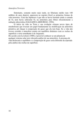 Atmosfera Terrestre
18
Entretanto, somente muito mais tarde, no Siluriano médio (uns 140
milhões de anos depois), aparecem no registro fóssil as primeiras formas de
vida terrestres. Uma das hipóteses é que não se havia formado ainda a camada
de O3 nem havia suficiente O2 na atmosfera para filtrar eficientemente a
radiação ultravioleta (SALGADO-LABOURIAU, 1994).
O início da vida na Terra e sua evolução criaram novos tipos de
metabolismo que tiveram um papel fundamental na modificação da atmosfera
primitiva até chegar á composição de gases que ela tem hoje. Se a vida não
tivesse existido a atmosfera estaria em equilíbrio dinâmico com as rochas da
superfície e seria semelhante à do Arqueano.
De acordo com Lovelock (1989), é possível conhecer se um planeta de
qualquer sistema solar tem vida pela análise de sua atmosfera. A presença de
vida deslocaria o equilíbrio e a composição de gases seria diferente da esperada
pela análise das rochas da superfície.
 