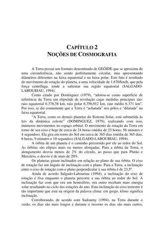 CAPÍTULO 2
NOÇÕES DE COSMOGRAFIA
A Terra possui um formato denominado de GEÓIDE que se aproxima de
uma circunferência, não sendo perfeitamente circular, mas apresentando
diâmetros diferentes na faixa equatorial e na faixa polar. Este fato é resultado
do movimento de rotação do planeta, a uma velocidade de 1.670/km/h, que pela
força centrífuga, tende a salientar sua região equatorial (SALGADO-
LABOURIAU, 1994).
Como citado por Dominguez (1979), “adotou-se como superfície de
referência da Terra um elipsóide de revolução cujas medidas principais são:
raio equatorial 6.378,38 km, raio polar 6.356,912 km, raio médio 6.371 km”.
Por isso, se diz comumente que a Terra é “achatada” nos pólos e “dilatada” na
faixa equatorial.
“A Terra, como os demais planetas do Sistema Solar, está submetida às
leis da dinâmica celeste” (DOMINGUEZ, 1979), realizando com isso,
inúmeros movimentos no espaço orbital. O movimento de rotação da Terra em
torno de seu eixo é hoje de cerca de 24 horas (média de 23 horas, 56 minutos e
4 segundos). Ela gira em torno do Sol em cerca de 365 dias (média de 365 dias,
6 horas, 9 minutos e 10 segundos) (SALGADO-LABOURIAU, 1994).
A órbita de um planeta é o caminho percorrido por ele ao redor do Sol.
As órbitas são elipses mais ou menos alongadas. Para a órbita da Terra, o
alongamento desvia menos de 2% do círculo, ao passo que para Plutão e
Mercúrio, o desvio é de mais de 20%.
Os planetas giram inclinados em relação ao plano de sua órbita. O eixo
de rotação faz um ângulo de inclinação com o plano. Para a Terra, a inclinação
entre o eixo de rotação com o plano perpendicular à sua órbita é de 23,5º.
Ainda de acordo Salgado-Labouriau (1994), a inclinação do eixo de
rotação é fixa enquanto o planeta percorre a sua órbita ao redor do Sol. A
inclinação faz com que ora um hemisfério, ora outro recebam mais energia
solar resultando no ciclo das estações do ano. Esta inclinação do eixo terrestre é
tão importante que está na origem da palavra clima: em grego, klima significa
inclinação.
Corroborando, de acordo com Sadourny (1994), na Terra durante o
verão, os dias são mais longos e durante o inverno os dias são mais curtos,
 