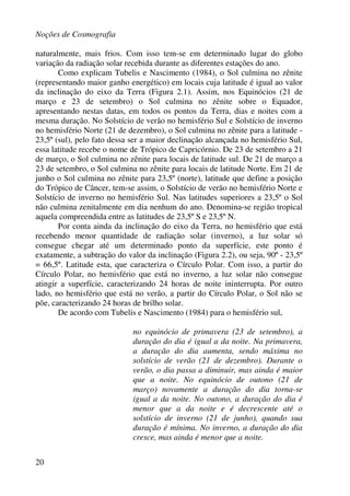 Noções de Cosmografia
20
naturalmente, mais frios. Com isso tem-se em determinado lugar do globo
variação da radiação solar recebida durante as diferentes estações do ano.
Como explicam Tubelis e Nascimento (1984), o Sol culmina no zênite
(representando maior ganho energético) em locais cuja latitude é igual ao valor
da inclinação do eixo da Terra (Figura 2.1). Assim, nos Equinócios (21 de
março e 23 de setembro) o Sol culmina no zênite sobre o Equador,
apresentando nestas datas, em todos os pontos da Terra, dias e noites com a
mesma duração. No Solstício de verão no hemisfério Sul e Solstício de inverno
no hemisfério Norte (21 de dezembro), o Sol culmina no zênite para a latitude -
23,5º (sul), pelo fato dessa ser a maior declinação alcançada no hemisfério Sul,
essa latitude recebe o nome de Trópico de Capricórnio. De 23 de setembro a 21
de março, o Sol culmina no zênite para locais de latitude sul. De 21 de março a
23 de setembro, o Sol culmina no zênite para locais de latitude Norte. Em 21 de
junho o Sol culmina no zênite para 23,5º (norte), latitude que define a posição
do Trópico de Câncer, tem-se assim, o Solstício de verão no hemisfério Norte e
Solstício de inverno no hemisfério Sul. Nas latitudes superiores a 23,5º o Sol
não culmina zenitalmente em dia nenhum do ano. Denomina-se região tropical
aquela compreendida entre as latitudes de 23,5º S e 23,5º N.
Por conta ainda da inclinação do eixo da Terra, no hemisfério que está
recebendo menor quantidade de radiação solar (inverno), a luz solar só
consegue chegar até um determinado ponto da superfície, este ponto é
exatamente, a subtração do valor da inclinação (Figura 2.2), ou seja, 90º - 23,5º
= 66,5º. Latitude esta, que caracteriza o Círculo Polar. Com isso, a partir do
Círculo Polar, no hemisfério que está no inverno, a luz solar não consegue
atingir a superfície, caracterizando 24 horas de noite ininterrupta. Por outro
lado, no hemisfério que está no verão, a partir do Círculo Polar, o Sol não se
põe, caracterizando 24 horas de brilho solar.
De acordo com Tubelis e Nascimento (1984) para o hemisfério sul,
no equinócio de primavera (23 de setembro), a
duração do dia é igual a da noite. Na primavera,
a duração do dia aumenta, sendo máxima no
solstício de verão (21 de dezembro). Durante o
verão, o dia passa a diminuir, mas ainda é maior
que a noite. No equinócio de outono (21 de
março) novamente a duração do dia torna-se
igual a da noite. No outono, a duração do dia é
menor que a da noite e é decrescente até o
solstício de inverno (21 de junho), quando sua
duração é mínima. No inverno, a duração do dia
cresce, mas ainda é menor que a noite.
 