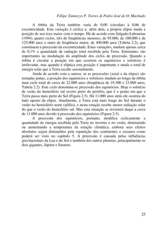 Fillipe Tamiozzo P. Torres & Pedro José de O. Machado
25
A órbita da Terra também varia de 0,00 (circular) à 0,06 de
excentricidade. Esta variação é cíclica e, além dela, a própria elipse muda a
posição de seu eixo maior com o tempo. Há de acordo com Salgado-Labouriau
(1994), quatro ciclos, três de freqüências menores, de 95.000, de 100.000 e de
125.000 anos e outro de freqüência maior, de 400.000 anos (Tabela 2.2), que
constituem a precessão da excentricidade. Estas variações, mudam apenas cerca
de 0,1% a quantidade de radiação total recebida pela Terra. Entretanto, são
importantes na modulação da amplitude dos ciclos de precessão. Quando a
órbita é circular a posição em que ocorrem os equinócios e solstícios é
irrelevante, mas quando é elíptica esta posição é importante e muda o total de
energia solar que a Terra recebe sazonalmente.
Ainda de acordo com a autora, se as precessões (axial e da elipse) são
tomadas juntas, a posição dos equinócios e solstícios mudam ao longo da órbita
num ciclo total de cerca de 22.000 anos (freqüência de 19.300 e 23.000 anos,
Tabela 2.2). Este ciclo denomina-se precessão dos equinócios. Hoje o solstício
de verão do hemisfério sul ocorre perto do periélio, que é o ponto em que a
Terra passa mais perto do Sol (Figura 2.5). Há 11.000 anos atrás ele ocorreu do
lado oposto da elipse. Atualmente, a Terra está mais longe do Sol durante o
verão no hemisfério norte (afélio), e nesta estação recebe menor radiação solar
do que o verão do hemisfério sul. Mas esta situação se inverterá daqui a cerca
de 11.000 anos devido à precessão dos equinócios (Figura 2.5).
A precessão dos equinócios, portanto, modifica ciclicamente a
quantidade de energia recebida pela Terra no inverno e no verão, diminuindo
ou aumentando a temperatura da estação climática, embora seus efeitos
absolutos sejam diminuídos pela repartição dos continentes e oceanos como
poderá ser visto no capítulo 5. A precessão é causada pelas influências
gravitacionais da Lua e do Sol e também dos outros planetas, principalmente os
dois gigantes, Júpiter e Saturno.
 