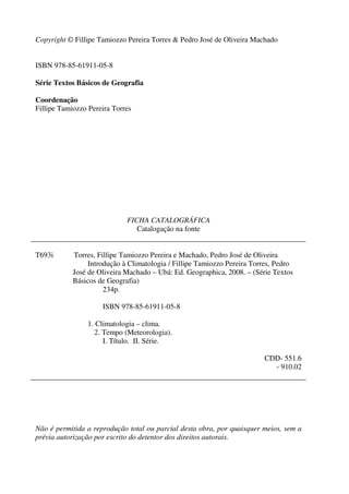 Copyright © Fillipe Tamiozzo Pereira Torres & Pedro José de Oliveira Machado
ISBN 978-85-61911-05-8
Série Textos Básicos de Geografia
Coordenação
Fillipe Tamiozzo Pereira Torres
FICHA CATALOGRÁFICA
Catalogação na fonte
T693i Torres, Fillipe Tamiozzo Pereira e Machado, Pedro José de Oliveira
Introdução à Climatologia / Fillipe Tamiozzo Pereira Torres, Pedro
José de Oliveira Machado – Ubá: Ed. Geographica, 2008. – (Série Textos
Básicos de Geografia)
234p.
ISBN 978-85-61911-05-8
1. Climatologia – clima.
2. Tempo (Meteorologia).
I. Título. II. Série.
CDD- 551.6
- 910.02
Não é permitida a reprodução total ou parcial desta obra, por quaisquer meios, sem a
prévia autorização por escrito do detentor dos direitos autorais.
 