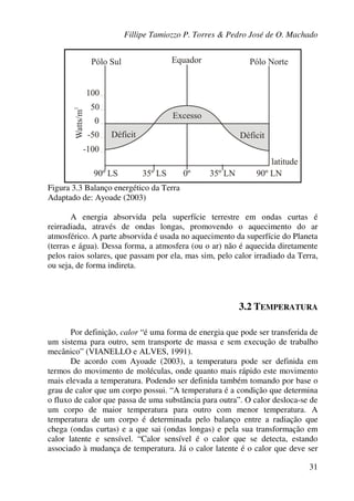 Fillipe Tamiozzo P. Torres & Pedro José de O. Machado
31
Figura 3.3 Balanço energético da Terra
Adaptado de: Ayoade (2003)
A energia absorvida pela superfície terrestre em ondas curtas é
reirradiada, através de ondas longas, promovendo o aquecimento do ar
atmosférico. A parte absorvida é usada no aquecimento da superfície do Planeta
(terras e água). Dessa forma, a atmosfera (ou o ar) não é aquecida diretamente
pelos raios solares, que passam por ela, mas sim, pelo calor irradiado da Terra,
ou seja, de forma indireta.
3.2 TEMPERATURA
Por definição, calor “é uma forma de energia que pode ser transferida de
um sistema para outro, sem transporte de massa e sem execução de trabalho
mecânico” (VIANELLO e ALVES, 1991).
De acordo com Ayoade (2003), a temperatura pode ser definida em
termos do movimento de moléculas, onde quanto mais rápido este movimento
mais elevada a temperatura. Podendo ser definida também tomando por base o
grau de calor que um corpo possui. “A temperatura é a condição que determina
o fluxo de calor que passa de uma substância para outra”. O calor desloca-se de
um corpo de maior temperatura para outro com menor temperatura. A
temperatura de um corpo é determinada pelo balanço entre a radiação que
chega (ondas curtas) e a que sai (ondas longas) e pela sua transformação em
calor latente e sensível. “Calor sensível é o calor que se detecta, estando
associado à mudança de temperatura. Já o calor latente é o calor que deve ser
 