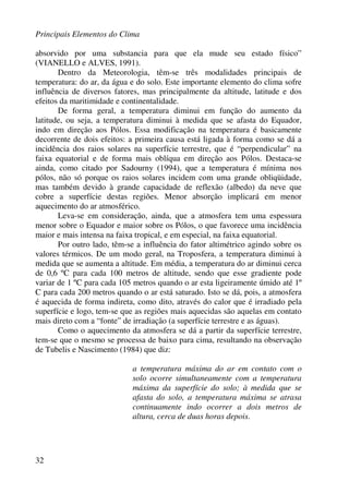 Principais Elementos do Clima
32
absorvido por uma substancia para que ela mude seu estado físico”
(VIANELLO e ALVES, 1991).
Dentro da Meteorologia, têm-se três modalidades principais de
temperatura: do ar, da água e do solo. Este importante elemento do clima sofre
influência de diversos fatores, mas principalmente da altitude, latitude e dos
efeitos da maritimidade e continentalidade.
De forma geral, a temperatura diminui em função do aumento da
latitude, ou seja, a temperatura diminui à medida que se afasta do Equador,
indo em direção aos Pólos. Essa modificação na temperatura é basicamente
decorrente de dois efeitos: a primeira causa está ligada à forma como se dá a
incidência dos raios solares na superfície terrestre, que é “perpendicular” na
faixa equatorial e de forma mais oblíqua em direção aos Pólos. Destaca-se
ainda, como citado por Sadourny (1994), que a temperatura é mínima nos
pólos, não só porque os raios solares incidem com uma grande obliqüidade,
mas também devido à grande capacidade de reflexão (albedo) da neve que
cobre a superfície destas regiões. Menor absorção implicará em menor
aquecimento do ar atmosférico.
Leva-se em consideração, ainda, que a atmosfera tem uma espessura
menor sobre o Equador e maior sobre os Pólos, o que favorece uma incidência
maior e mais intensa na faixa tropical, e em especial, na faixa equatorial.
Por outro lado, têm-se a influência do fator altimétrico agindo sobre os
valores térmicos. De um modo geral, na Troposfera, a temperatura diminui à
medida que se aumenta a altitude. Em média, a temperatura do ar diminui cerca
de 0,6 ºC para cada 100 metros de altitude, sendo que esse gradiente pode
variar de 1 ºC para cada 105 metros quando o ar esta ligeiramente úmido até 1º
C para cada 200 metros quando o ar está saturado. Isto se dá, pois, a atmosfera
é aquecida de forma indireta, como dito, através do calor que é irradiado pela
superfície e logo, tem-se que as regiões mais aquecidas são aquelas em contato
mais direto com a “fonte” de irradiação (a superfície terrestre e as águas).
Como o aquecimento da atmosfera se dá a partir da superfície terrestre,
tem-se que o mesmo se processa de baixo para cima, resultando na observação
de Tubelis e Nascimento (1984) que diz:
a temperatura máxima do ar em contato com o
solo ocorre simultaneamente com a temperatura
máxima da superfície do solo; à medida que se
afasta do solo, a temperatura máxima se atrasa
continuamente indo ocorrer a dois metros de
altura, cerca de duas horas depois.
 