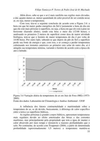 Fillipe Tamiozzo P. Torres & Pedro José de O. Machado
33
Além disso, sabe-se que o ar é mais rarefeito nas regiões mais elevadas,
e daí, quanto menos ar, menor quantidade de calor possível de ser contida nesse
ar, ou seja, menor a temperatura.
Com isso, tira-se a seguinte conclusão de acordo com a Figura 3.4: a
hora em que há maior ganho energético do Sol é justamente a hora do dia em
que ele está mais próximo à superfície, ou seja, a hora em que ele está à pino no
horizonte (fazendo zênite), sendo esta hora o meio dia (12:00 horas), e
analisando os primeiros 2 metros de superfície como área de maior atividade
biológica, tem-se que o horário de maior temperatura do dia é por volta de
14:00 horas. Por outro lado, sabendo-se que depois do pôr do Sol a superfície
perde sua fonte de energia e que, com isso, o ar começa a perder temperatura
culminando nos instantes anteriores ao primeiro raio solar do outro dia, aí é
atingida sua temperatura mínima, variando o horário de acordo com a época do
ano e latitude.
0
5
10
15
20
25
30
01:00
03:00
05:00
07:00
09:00
11:00
13:00
15:00
17:00
19:00
21:00
23:00
horas
ºC
temperatura
Figura 3.4 Variação diária da temperatura do ar em Juiz de Fora (MG) (1973-
2005)
Fonte dos dados: Laboratório de Climatologia e Análise Ambiental - UFJF
A influência dos fatores continentalidade e maritimidade sobre a
temperatura do ar, se dá devido, basicamente, à diferença de calor específico
entre a terra e as superfícies hídricas.
As regiões próximas à grandes corpos hídricos, apresentam temperaturas
mais regulares devido ao efeito amenizador das brisas e das correntes
marítimas, mas principalmente pela propriedade que tem a água de manter o
calor absorvido por mais tempo e misturá-lo a maiores profundidades que o
solo. No continente, de acordo com Troppmair (2004), a partir de determinada
profundidade (aproximadamente 1,5 metros) a temperatura mantém-se
 