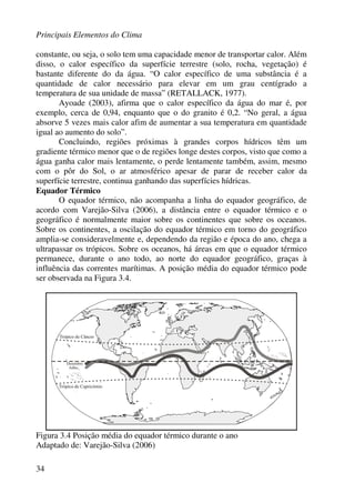 Principais Elementos do Clima
34
constante, ou seja, o solo tem uma capacidade menor de transportar calor. Além
disso, o calor específico da superfície terrestre (solo, rocha, vegetação) é
bastante diferente do da água. “O calor específico de uma substância é a
quantidade de calor necessário para elevar em um grau centígrado a
temperatura de sua unidade de massa” (RETALLACK, 1977).
Ayoade (2003), afirma que o calor específico da água do mar é, por
exemplo, cerca de 0,94, enquanto que o do granito é 0,2. “No geral, a água
absorve 5 vezes mais calor afim de aumentar a sua temperatura em quantidade
igual ao aumento do solo”.
Concluindo, regiões próximas à grandes corpos hídricos têm um
gradiente térmico menor que o de regiões longe destes corpos, visto que como a
água ganha calor mais lentamente, o perde lentamente também, assim, mesmo
com o pôr do Sol, o ar atmosférico apesar de parar de receber calor da
superfície terrestre, continua ganhando das superfícies hídricas.
Equador Térmico
O equador térmico, não acompanha a linha do equador geográfico, de
acordo com Varejão-Silva (2006), a distância entre o equador térmico e o
geográfico é normalmente maior sobre os continentes que sobre os oceanos.
Sobre os continentes, a oscilação do equador térmico em torno do geográfico
amplia-se consideravelmente e, dependendo da região e época do ano, chega a
ultrapassar os trópicos. Sobre os oceanos, há áreas em que o equador térmico
permanece, durante o ano todo, ao norte do equador geográfico, graças à
influência das correntes marítimas. A posição média do equador térmico pode
ser observada na Figura 3.4.
Figura 3.4 Posição média do equador térmico durante o ano
Adaptado de: Varejão-Silva (2006)
 