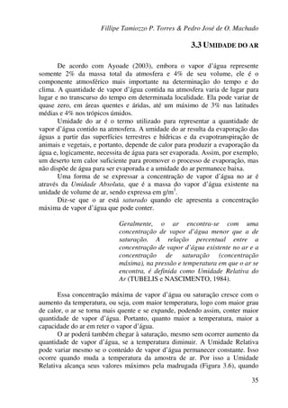 Fillipe Tamiozzo P. Torres & Pedro José de O. Machado
35
3.3 UMIDADE DO AR
De acordo com Ayoade (2003), embora o vapor d’água represente
somente 2% da massa total da atmosfera e 4% de seu volume, ele é o
componente atmosférico mais importante na determinação do tempo e do
clima. A quantidade de vapor d’água contida na atmosfera varia de lugar para
lugar e no transcurso do tempo em determinada localidade. Ela pode variar de
quase zero, em áreas quentes e áridas, até um máximo de 3% nas latitudes
médias e 4% nos trópicos úmidos.
Umidade do ar é o termo utilizado para representar a quantidade de
vapor d’água contido na atmosfera. A umidade do ar resulta da evaporação das
águas a partir das superfícies terrestres e hídricas e da evapotranspiração de
animais e vegetais, e portanto, depende de calor para produzir a evaporação da
água e, logicamente, necessita de água para ser evaporada. Assim, por exemplo,
um deserto tem calor suficiente para promover o processo de evaporação, mas
não dispõe de água para ser evaporada e a umidade do ar permanece baixa.
Uma forma de se expressar a concentração de vapor d’água no ar é
através da Umidade Absoluta, que é a massa do vapor d’água existente na
unidade de volume de ar, sendo expressa em g/m3
.
Diz-se que o ar está saturado quando ele apresenta a concentração
máxima de vapor d’água que pode conter.
Geralmente, o ar encontra-se com uma
concentração de vapor d’água menor que a de
saturação. A relação percentual entre a
concentração de vapor d’água existente no ar e a
concentração de saturação (concentração
máxima), na pressão e temperatura em que o ar se
encontra, é definida como Umidade Relativa do
Ar (TUBELIS e NASCIMENTO, 1984).
Essa concentração máxima de vapor d’água ou saturação cresce com o
aumento da temperatura, ou seja, com maior temperatura, logo com maior grau
de calor, o ar se torna mais quente e se expande, podendo assim, conter maior
quantidade de vapor d’água. Portanto, quanto maior a temperatura, maior a
capacidade do ar em reter o vapor d’água.
O ar poderá também chegar à saturação, mesmo sem ocorrer aumento da
quantidade de vapor d’água, se a temperatura diminuir. A Umidade Relativa
pode variar mesmo se o conteúdo de vapor d’água permanecer constante. Isso
ocorre quando muda a temperatura da amostra de ar. Por isso a Umidade
Relativa alcança seus valores máximos pela madrugada (Figura 3.6), quando
 