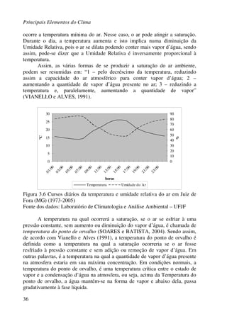 Principais Elementos do Clima
36
ocorre a temperatura mínima do ar. Nesse caso, o ar pode atingir a saturação.
Durante o dia, a temperatura aumenta e isto implica numa diminuição da
Umidade Relativa, pois o ar se dilata podendo conter mais vapor d’água, sendo
assim, pode-se dizer que a Umidade Relativa é inversamente proporcional à
temperatura.
Assim, as várias formas de se produzir a saturação do ar ambiente,
podem ser resumidas em: “1 – pelo decréscimo da temperatura, reduzindo
assim a capacidade do ar atmosférico para conter vapor d’água; 2 –
aumentando a quantidade de vapor d’água presente no ar; 3 – reduzindo a
temperatura e, paralelamente, aumentando a quantidade de vapor”
(VIANELLO e ALVES, 1991).
0
5
10
15
20
25
30
01:00
03:00
05:00
07:00
09:00
11:00
13:00
15:00
17:00
19:00
21:00
23:00
horas
ºC
0
10
20
30
40
50
60
70
80
90
%
Temperatura Umidade do Ar
Figura 3.6 Cursos diários da temperatura e umidade relativa do ar em Juiz de
Fora (MG) (1973-2005)
Fonte dos dados: Laboratório de Climatologia e Análise Ambiental – UFJF
A temperatura na qual ocorrerá a saturação, se o ar se esfriar à uma
pressão constante, sem aumento ou diminuição do vapor d’água, é chamada de
temperatura do ponto de orvalho (SOARES e BATISTA, 2004). Sendo assim,
de acordo com Vianello e Alves (1991), a temperatura do ponto de orvalho é
definida como a temperatura na qual a saturação ocorreria se o ar fosse
resfriado à pressão constante e sem adição ou remoção de vapor d’água. Em
outras palavras, é a temperatura na qual a quantidade de vapor d’água presente
na atmosfera estaria em sua máxima concentração. Em condições normais, a
temperatura do ponto de orvalho, é uma temperatura crítica entre o estado de
vapor e a condensação d’água na atmosfera, ou seja, acima da Temperatura do
ponto de orvalho, a água mantém-se na forma de vapor e abaixo dela, passa
gradativamente à fase líquida.
 