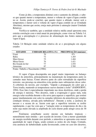 Fillipe Tamiozzo P. Torres & Pedro José de O. Machado
37
Como já dito, a temperatura diminui com o aumento da altitude, e sabe-
se que quanto menor a temperatura, menor o volume de vapor d’água contido
no ar. Assim, pode-se concluir, que quanto maior a altitude, menor será a
temperatura e menor será o volume de vapor d’água contido no ar (Umidade
Absoluta), mesmo que assim, esteja mais próximo à saturação (maior Umidade
Relativa).
Verifica-se também, que a umidade relativa média anual apresenta uma
estreita correlação com o total anual de precipitação, como visto na Tabela 3.4,
pois que a precipitação é o processo de alimentação das fontes naturais de
vapor d’água.
Tabela 3.4 Relação entre umidade relativa do ar e precipitação em alguns
estados
ESTADOS UMIDADE RELATIVA (%) PRECIPITAÇÃO (mm/ano)
Ceará 70 971
Bahia 72 1.203
Mato Grosso 75 1.404
Minas Gerais 76 1.421
Rio Grande do Sul 77 1.555
Amazonas 87 2.705
Fonte: Tubelis e Nascimento (1984)
O vapor d’água desempenha um papel muito importante no balanço
térmico da atmosfera, principalmente na manutenção da temperatura junto às
camadas mais baixas. Como absorve parte do calor reirradiado da superfície
terrestre, sua presença na atmosfera evita perdas mais substanciais desse calor.
A cobertura da nuvens, por exemplo, “impede a propagação do calor que a
Terra irradia, mantendo as temperaturas suaves durante a noite” (SADOURNY,
1994). Esse fato é especialmente importante nas áreas desérticas, onde a perda
de energia é máxima. “Nos desertos, onde a evaporação é quase nula, toda
energia solar recebida durante o dia serve para aquecer a superfície, que restitui
quase imediatamente este calor às camadas inferiores da atmosfera por simples
condução térmica, ativada pela turbulência”. Durante a noite, a ausência de
nuvens e a secura do ar, fazem com que a superfície terrestre se resfrie
rapidamente, o que faz com que a “variação entre as temperaturas do dia e da
noite seja muito elevada (a amplitude do ciclo diurno pode atingir cerca de 30
graus)”.
Fenômeno semelhante ocorre mesmo em latitudes tropicais –
naturalmente mais úmidas – por ocasião do inverno. Com a menor quantidade
de energia recebida durante esse período, a atmosfera se apresenta com menor
quantidade de vapor d’água, sendo comum as noites de céu limpo. Contudo,
esta ausência de nebulosidade acaba favorecendo, como no caso dos desertos,
 