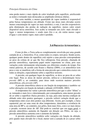 Principais Elementos do Clima
38
uma perda maior e mais rápida do calor irradiado pela superfície, arrefecendo
as noites e tornando mais destacadas as amplitudes térmicas diárias.
Em certa medida, a menor quantidade de vapor também é responsável
pelas baixas temperaturas em altitude. Como nas áreas mais elevadas ocorre
menor concentração de vapor (ar mais rarefeito), e este, é um dos responsáveis
pela diminuição das perdas de radiação da superfície, menos calor estará
disponível nessa atmosfera. Isso acaba se tornando um ciclo: mais elevado o
lugar = menor temperatura = sendo mais frio o ar, ele retém menos vapor
d’água = com menos vapor, mais calor é perdido.
3.4 PRESSÃO ATMOSFÉRICA
Como já dito, a Terra acha-se completamente envolvida por uma grande
camada de ar, a Atmosfera. O ar, como todos os corpos, tem peso. Sendo assim,
qualquer ponto dentro da superfície está sujeito a uma pressão correspondente
ao peso da coluna de ar que lhe fica sobreposta. Esta pressão, chamada de
pressão atmosférica, representa papel muito importante no clima, pois suas
variações estão intimamente relacionadas aos diferentes estados do tempo. Em
outras palavras, de acordo com Soares e Batista (2004), o ar atmosférico tem
peso e este se manifesta sob a forma de uma pressão que a atmosfera exerce em
todas as direções, especialmente sobre a superfície terrestre.
A pressão, em qualquer lugar da superfície, se deve ao peso do ar sobre
este lugar. Para as áreas de menor pressão, utiliza-se a denominação baixa
pressão (BP) e, ao contrário, para áreas onde ocorrem maiores pressões
atmosféricas, alta pressão (AP).
A pressão atmosférica altera-se em função da temperatura e também vai
sofrer alterações em função da latitude e altitude (AYOADE, 2003).
A temperatura faz variar a pressão atmosférica por que o calor “dilata” o
ar, tornando-o mais leve e determinando, por conseqüência, uma menor pressão
do ar sobre a superfície (baixa pressão), ou seja, para uma mesma condição de
altitude entre dois pontos quaisquer, a pressão sofrerá variação desde que a
temperatura entre esses dois pontos seja diferente. Assim, por exemplo, a faixa
equatorial, por ser uma zona de altas temperaturas, determina a existência de
uma área de BP e, ao contrário, nos pólos, bem mais frios, com o ar mais denso
e pesado, ocorrem áreas de AP. Daí pode-se concluir que em regra geral, a
pressão atmosférica aumenta do Equador em direção aos Pólos, ou seja, a
pressão atmosférica aumenta com o aumento da latitude.
A pressão atmosférica também sofre variações em função da altitude,
pois quanto mais elevado for o local, menor será a camada de ar a pesar sobre
 