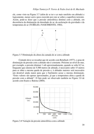 Fillipe Tamiozzo P. Torres & Pedro José de O. Machado
39
ele, como visto na Figura 3.7 (além de se ter o ar mais rarefeito em altitude) e
logicamente, menor será o peso exercido por este ar sobre a superfície terrestre.
Assim, pode-se dizer que a pressão atmosférica diminui com a altitude, em
decorrência da diminuição da densidade do ar, da aceleração da gravidade e da
temperatura do ar (TUBELIS e NASCIMENTO, 1984).
h
H
Figura 3.7 Diminuição da altura da camada de ar com a altitude
Contudo deve-se ressaltar que de acordo com Retallack (1977), o grau de
diminuição da pressão com a altitude não é constante. Próximo ao nível do mar,
por exemplo, a pressão diminui 1 mb aproximadamente, quando se sobe 8,5 m.
Enquanto que entorno de 5.500 metros de altitude, é necessário subir 15 metros
para se obter a mesma queda de pressão e, à altitudes maiores será necessário
um desnível ainda maior para que o barômetro acuse a mesma diminuição.
“Estes valores são apenas aproximados, já que a temperatura afeta a queda de
pressão com a altitude”. O fato pode ser observado também no Figura 3.8 de
acordo com Soares e Batista (2004).
50.000
40.000
30.000
20.000
10.000
0 200 400 600 800 1.000 1.200
Altitude
(m)
Pressão
(mb)
Figura 3.8 Variação da pressão atmosférica com a altitude
 