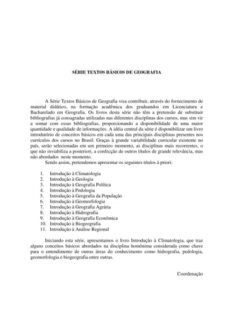 SÉRIE TEXTOS BÁSICOS DE GEOGRAFIA
A Série Textos Básicos de Geografia visa contribuir, através do fornecimento de
material didático, na formação acadêmica dos graduandos em Licenciatura e
Bacharelado em Geografia. Os livros desta série não têm a pretensão de substituir
bibliografias já consagradas utilizadas nas diferentes disciplinas dos cursos, mas sim vir
a somar com essas bibliografias, proporcionando a disponibilidade de uma maior
quantidade e qualidade de informações. A idéia central da série é disponibilizar um livro
introdutório de conceitos básicos em cada uma das principais disciplinas presentes nos
currículos dos cursos no Brasil. Graças à grande variabilidade curricular existente no
país, serão selecionadas em um primeiro momento, as disciplinas mais recorrentes, o
que não inviabiliza a posteriori, a confecção de outros títulos de grande relevância, mas
não abordados neste momento.
Sendo assim, pretendemos apresentar os seguintes títulos à priori:
1. Introdução à Climatologia
2. Introdução à Geologia
3. Introdução à Geografia Política
4. Introdução à Pedologia
5. Introdução à Geografia da População
6. Introdução à Geomorfologia
7. Introdução à Geografia Agrária
8. Introdução à Hidrografia
9. Introdução à Geografia Econômica
10. Introdução à Biogeografia
11. Introdução à Análise Regional
Iniciando esta série, apresentamos o livro Introdução à Climatologia, que traz
alguns conceitos básicos abordados na disciplina homônima considerada como chave
para o entendimento de outras áreas do conhecimento como hidrografia, pedologia,
geomorfologia e biogeografia entre outras.
Coordenação
 