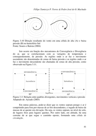 Fillipe Tamiozzo P. Torres & Pedro José de O. Machado
41
A B
Figura 3.10 Direção resultante do vento em uma célula de alta (A) e baixa
pressão (B) no hemisfério Sul
Fonte: Soares e Batista (2004)
Isto ocorre em função dos mecanismos de Convergência e Divergência
do ar, que se correlacionam com as variações de temperatura e
consequentemente, de pressão. As regiões onde o ar faz o movimento
ascendente são denominadas de zonas de baixa pressão e as regiões onde o ar
faz o movimento descendente são chamadas de zonas de alta pressão, como
observado na Figura 3.11.
CONVERGÊNCIA
CONVERGÊNCIADIVERGÊNCIA
DIVERGÊNCIA
Ascendência Subsidência
BP AP
Superfície
Figura 3.11 Relação entre padrões divergentes, movimentos verticais e pressão
Adaptado de: Ayoade (2003)
Em outras palavras, pode-se dizer que os ventos sopram porque o ar é
comprimido para fora por massas de ar frio descendentes, e sugado de baixo de
massas de ar quente em elevação. Ou seja, os ventos sopram, no nível do solo,
de lugares frios para lugares quentes. Por outro lado, em altitude, há uma
corrente de ar que segue o caminho oposto, formando uma célula de
circulação.
 