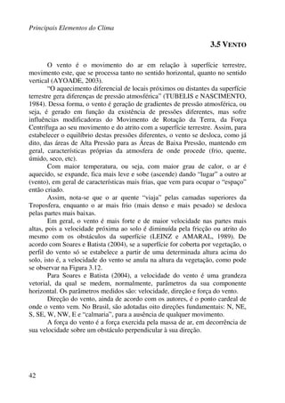 Principais Elementos do Clima
42
3.5 VENTO
O vento é o movimento do ar em relação à superfície terrestre,
movimento este, que se processa tanto no sentido horizontal, quanto no sentido
vertical (AYOADE, 2003).
“O aquecimento diferencial de locais próximos ou distantes da superfície
terrestre gera diferenças de pressão atmosférica” (TUBELIS e NASCIMENTO,
1984). Dessa forma, o vento é geração de gradientes de pressão atmosférica, ou
seja, é gerado em função da existência de pressões diferentes, mas sofre
influências modificadoras do Movimento de Rotação da Terra, da Força
Centrífuga ao seu movimento e do atrito com a superfície terrestre. Assim, para
estabelecer o equilíbrio destas pressões diferentes, o vento se desloca, como já
dito, das áreas de Alta Pressão para as Áreas de Baixa Pressão, mantendo em
geral, características próprias da atmosfera de onde procede (frio, quente,
úmido, seco, etc).
Com maior temperatura, ou seja, com maior grau de calor, o ar é
aquecido, se expande, fica mais leve e sobe (ascende) dando “lugar” a outro ar
(vento), em geral de características mais frias, que vem para ocupar o “espaço”
então criado.
Assim, nota-se que o ar quente “viaja” pelas camadas superiores da
Troposfera, enquanto o ar mais frio (mais denso e mais pesado) se desloca
pelas partes mais baixas.
Em geral, o vento é mais forte e de maior velocidade nas partes mais
altas, pois a velocidade próxima ao solo é diminuída pela fricção ou atrito do
mesmo com os obstáculos da superfície (LEINZ e AMARAL, 1989). De
acordo com Soares e Batista (2004), se a superfície for coberta por vegetação, o
perfil do vento só se estabelece a partir de uma determinada altura acima do
solo, isto é, a velocidade do vento se anula na altura da vegetação, como pode
se observar na Figura 3.12.
Para Soares e Batista (2004), a velocidade do vento é uma grandeza
vetorial, da qual se medem, normalmente, parâmetros da sua componente
horizontal. Os parâmetros medidos são: velocidade, direção e força do vento.
Direção do vento, ainda de acordo com os autores, é o ponto cardeal de
onde o vento vem. No Brasil, são adotadas oito direções fundamentais: N, NE,
S, SE, W, NW, E e “calmaria”, para a ausência de qualquer movimento.
A força do vento é a força exercida pela massa de ar, em decorrência de
sua velocidade sobre um obstáculo perpendicular à sua direção.
 