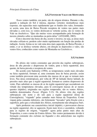 Principais Elementos do Clima
44
3.5.2 VENTOS DE VALE E DE MONTANHA
Esses ventos também, em parte, são de origem térmica. Durante o dia,
quando a radiação do Sol é intensa, algumas vertentes montanhosas mais
expostas, são aquecidas mais rapidamente que os fundos dos vales, formando-
se assim, uma área de Baixa Pressão receptora de ventos nas partes mais
elevadas e, com isso, os ventos deslocam-se vertente acima, são os ventos de
Vale ou Anabáticos. “Que são muitas vezes acompanhados pela formação de
nuvens cúmulos sobre as montanhas ou perto delas” (AYOADE, 2003).
Com o decorrer das horas do dia, ocorre o inverso, ou seja, as áreas mais
elevadas esfriam-se, perdem calor muito rapidamente em função das perdas de
radiação. Assim, forma-se no vale uma área mais aquecida, de Baixa Pressão, e
então, o ar se desloca vertente abaixo, em direção às depressões e vales, são
ventos frios, conhecidos como ventos de Montanha ou Catabáticos.
3.5.3 ALÍSIOS
Os alísios são ventos constantes que provém das regiões subtropicais,
áreas de alta pressão e dispersoras de ventos, para a faixa equatorial, área
quente, de baixa pressão e receptora de ventos.
De acordo com Sadourny (1994), as temperaturas sendo mais elevadas
na faixa equatorial, formam aí, uma constante área de baixa pressão, assim
como também provocam uma ascensão das massas de ar que se tornam mais
leves. Nas áreas extratropicais, por volta de 30º de latitude (horse latitud), de
pressões mais altas que a região equatorial, formam-se centros dispersores de
vento. Para substituir as massas de ar da região equatorial que ascenderam em
virtude das temperaturas elevadas, para lá convergem massas de ar menos
quentes (tépidos), originadas nas regiões temperadas, são os ventos Alísios,
também denominados Passat, (Figura 3.13). Os alísios vêm das regiões
subtropicais (do norte e do sul) para a região equatorial (Zona de
Convergência), “viajando” pelas camadas mais baixas da Troposfera. Como
viajam pelas camadas inferiores, são fortemente “travados” pela fricção com a
superfície, pelo que a velocidade dos Alísios, normalmente não ultrapassa 5m/s.
Após perderem sua característica inicial (tépido), e provocarem chuvas
na região equatorial, eles se aquecem, ficam mais leves e ascendem, voltando
para as regiões de origem, “viajando” agora pelas partes mais altas da
Troposfera, e com o nome de Contra-Alísios. São ventos permanentes devido à
formação constante dos ciclones no Equador e dos anticiclones nas regiões
subtropicais.
 