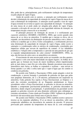 Fillipe Tamiozzo P. Torres & Pedro José de O. Machado
47
dito, pode dar-se, principalmente, pelo resfriamento (redução da temperatura)
ou pela adição de vapor d’água.
Ainda de acordo com os autores, a saturação por resfriamento ocorre
devido à diminuição da capacidade de retenção de vapor d’água da massa de ar
com a diminuição da temperatura. A saturação ocorre quando o teor de vapor
d’água existente no ar torna-se igual à sua capacidade de retenção. “A saturação
de uma massa de ar pode ainda ser atingida pela adição de vapor d’água,
causando a elevação do seu teor até a sua capacidade máxima de retenção, na
temperatura em que a massa de ar se encontra”.
O principal processo de formação de nuvens é o resfriamento por
expansão adiabática (SOARES e BATISTA, 2004), que ocorre quando uma
massa de ar se eleva na atmosfera. À medida que a mesma se eleva, ela se
expande, em decorrência da diminuição da pressão atmosférica com a altura e
resfria-se à medida que se eleva. Como conseqüência, o resfriamento provoca
uma diminuição da capacidade de retenção de vapor d’água, então ocorre a
saturação e a condensação sobre os núcleos de condensação, constituídos por
impurezas sólidas que servem de superfícies de contato. A Lei Adiabática
estabelece a “relação entre a temperatura e a pressão de uma parcela de gás que
se expande independentemente do calor externo” (SADOURNY, 1994), ou
seja, não há troca de calor com o ar atmosférico em entorno.
O nascimento de uma nuvem pode assim ser resumido: em dias quentes,
o Sol aquece o solo com maior intensidade em alguns lugares. As bolhas de ar
quente que se formam nos locais de maior incidência sobem impulsionadas
pelo ar mais denso e mais frio em volta delas. Quando encontram uma pressão
atmosférica mais baixa, as bolhas se expandem e resfriam – uma nuvem se
forma quando o ar sobe e esfria tanto que o vapor d’água que ele contém se
condensa em gotículas.
De acordo com Tubelis e Nascimento (1984), tendo atingido o nível de
condensação, a nuvem formada é constituída de gotículas de água que pelas
suas pequenas dimensões, de 2 a 20 mícrons, permanecem em suspensão na
atmosfera. Cada gotícula fica sujeita à Força Gravitacional, ao Empuxo e à
ação das correntes ascendentes de ar. Enquanto predominam as forças
ascendentes sobre a Força Gravitacional, as gotículas se elevam na atmosfera.
Quando a componente gravitacional predomina, as gotículas descendem na
atmosfera, dando origem à precipitação. A predominância da gravidade ocorre
quando as gotículas crescem até uma dimensão suficiente para sobrepujar as
correntes ascendentes. Como citado por Forsdyke (1969) “milhares de gotículas
invisíveis são necessárias para formar uma só gota de chuva”.
De acordo com Tubelis e Nascimento (1984), também ocorre o processo
inverso ao da expansão adiabática. O ar ao descer na atmosfera, sofre uma
compressão adiabática em decorrência do aumento da pressão. O processo
provocado pelo aumento da temperatura da massa de ar, com conseqüente
 