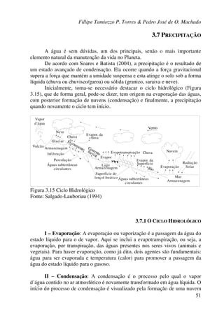 Fillipe Tamiozzo P. Torres & Pedro José de O. Machado
51
3.7 PRECIPITAÇÃO
A água é sem dúvidas, um dos principais, senão o mais importante
elemento natural da manutenção da vida no Planeta.
De acordo com Soares e Batista (2004), a precipitação é o resultado de
um estado avançado de condensação. Ela ocorre quando a força gravitacional
supera a força que mantém a umidade suspensa e esta atinge o solo sob a forma
líquida (chuva ou chuvisco/garoa) ou sólida (granizo, saraiva e neve).
Inicialmente, torna-se necessário destacar o ciclo hidrológico (Figura
3.15), que de forma geral, pode-se dizer, tem origem na evaporação das águas,
com posterior formação de nuvens (condensação) e finalmente, a precipitação
quando novamente o ciclo tem início.
Nuvem
Radiação
SolarEvaporação
Mar
Armazenagem
Águas subterrâneas
circulantes
Superfície do
lençol freático
LagoÁguas subterrâneas
circulantes
Glaciar
Vulcão
Armazenagem
Evapotranspiração Chuva
Evapor. da
Superfície
Evapor. da
chuvaChuva
Evapor.
Rio
Neve
Vapor
d’água
Escoamento Corrente
fluvialInfiltração
Percolação
Armazenagem
Vento
Figura 3.15 Ciclo Hidrológico
Fonte: Salgado-Lauboriau (1994)
3.7.1 O CICLO HIDROLÓGICO
I – Evaporação: A evaporação ou vaporização é a passagem da água do
estado líquido para o de vapor. Aqui se inclui a evapotranspiração, ou seja, a
evaporação, por transpiração, das águas presentes nos seres vivos (animais e
vegetais). Para haver evaporação, como já dito, dois agentes são fundamentais:
água para ser evaporada e temperatura (calor) para promover a passagem da
água do estado líquido para o gasoso.
II – Condensação: A condensação é o processo pelo qual o vapor
d’água contido no ar atmosférico é novamente transformado em água líquida. O
início do processo de condensação é visualizado pela formação de uma nuvem
 
