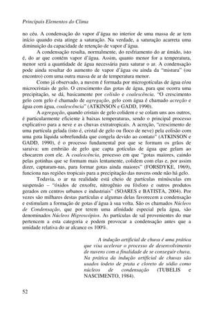 Principais Elementos do Clima
52
no céu. A condensação do vapor d’água no interior de uma massa de ar tem
início quando esta atinge a saturação. Na verdade, a saturação acarreta uma
diminuição da capacidade de retenção de vapor d’água.
A condensação resulta, normalmente, do resfriamento do ar úmido, isto
é, do ar que contém vapor d’água. Assim, quanto menor for a temperatura,
menor será a quantidade de água necessária para saturar o ar. A condensação
pode ainda resultar do aumento de vapor d’água ou ainda da “mistura” (ou
encontro) com uma outra massa de ar de temperatura menor.
Como já observado, a nuvem é formada por microgotículas de água e/ou
microcristais de gelo. O crescimento das gotas de água, para que ocorra uma
precipitação, se dá, basicamente por colisão e coalescência. “O crescimento
gelo com gelo é chamado de agregação, gelo com água é chamado acreção e
água com água, coalescência” (ATKINSON e GADD, 1990).
A agregação, quando cristais de gelo colidem e se colam uns aos outros,
é particularmente eficiente à baixas temperaturas, sendo o principal processo
explicativo para a neve e as chuvas extratropicais. A acreção, “crescimento de
uma partícula gelada (isto é, cristal de gelo ou floco de neve) pela colisão com
uma gota líquida sobrefundida que congela devido ao contato” (ATKINSON e
GADD, 1990), é o processo fundamental por que se formam os grãos de
saraiva: um embrião de gelo que capta gotículas de água que gelam ao
chocarem com ele. A coalescência, processo em que “gotas maiores, caindo
pelas gotinhas que se formam mais lentamente, colidem com elas e, por assim
dizer, capturam-nas, para formar gotas ainda maiores” (FORSDYKE, 1969),
funciona nas regiões tropicais para a precipitação das nuvens onde não há gelo.
Todavia, o ar na realidade está cheio de partículas minúsculas em
suspensão – “óxidos de enxofre, nitrogênio ou fósforo e outros produtos
gerados em centros urbanos e industriais” (SOARES e BATISTA, 2004). Por
vezes são milhares destas partículas e algumas delas favorecem a condensação
e estimulam a formação de gotas d’água à sua volta. São os chamados Núcleos
de Condensação, que por terem uma afinidade especial pela água, são
denominados Núcleos Higroscópios. As partículas de sal provenientes do mar
pertencem a esta categoria e podem provocar a condensação antes que a
umidade relativa do ar alcance os 100%.
A indução artificial de chuva é uma prática
que visa acelerar o processo de desenvolvimento
de nuvens com a finalidade de se conseguir chuva.
Na prática da indução artificial de chuvas são
usados iodeto de prata e cloreto de sódio como
núcleos de condensação (TUBELIS e
NASCIMENTO, 1984).
 