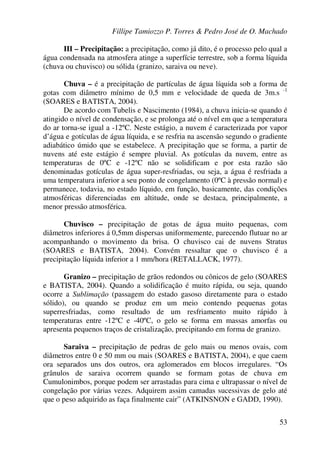 Fillipe Tamiozzo P. Torres & Pedro José de O. Machado
53
III – Precipitação: a precipitação, como já dito, é o processo pelo qual a
água condensada na atmosfera atinge a superfície terrestre, sob a forma líquida
(chuva ou chuvisco) ou sólida (granizo, saraiva ou neve).
Chuva – é a precipitação de partículas de água líquida sob a forma de
gotas com diâmetro mínimo de 0,5 mm e velocidade de queda de 3m.s -1
(SOARES e BATISTA, 2004).
De acordo com Tubelis e Nascimento (1984), a chuva inicia-se quando é
atingido o nível de condensação, e se prolonga até o nível em que a temperatura
do ar torna-se igual a -12ºC. Neste estágio, a nuvem é caracterizada por vapor
d’água e gotículas de água líquida, e se resfria na ascensão segundo o gradiente
adiabático úmido que se estabelece. A precipitação que se forma, a partir de
nuvens até este estágio é sempre pluvial. As gotículas da nuvem, entre as
temperaturas de 0ºC e -12ºC não se solidificam e por esta razão são
denominadas gotículas de água super-resfriadas, ou seja, a água é resfriada a
uma temperatura inferior a seu ponto de congelamento (0ºC à pressão normal) e
permanece, todavia, no estado líquido, em função, basicamente, das condições
atmosféricas diferenciadas em altitude, onde se destaca, principalmente, a
menor pressão atmosférica.
Chuvisco – precipitação de gotas de água muito pequenas, com
diâmetros inferiores á 0,5mm dispersas uniformemente, parecendo flutuar no ar
acompanhando o movimento da brisa. O chuvisco cai de nuvens Stratus
(SOARES e BATISTA, 2004). Convém ressaltar que o chuvisco é a
precipitação líquida inferior a 1 mm/hora (RETALLACK, 1977).
Granizo – precipitação de grãos redondos ou cônicos de gelo (SOARES
e BATISTA, 2004). Quando a solidificação é muito rápida, ou seja, quando
ocorre a Sublimação (passagem do estado gasoso diretamente para o estado
sólido), ou quando se produz em um meio contendo pequenas gotas
superresfriadas, como resultado de um resfriamento muito rápido à
temperaturas entre -12ºC e -40ºC, o gelo se forma em massas amorfas ou
apresenta pequenos traços de cristalização, precipitando em forma de granizo.
Saraiva – precipitação de pedras de gelo mais ou menos ovais, com
diâmetros entre 0 e 50 mm ou mais (SOARES e BATISTA, 2004), e que caem
ora separados uns dos outros, ora aglomerados em blocos irregulares. “Os
grânulos de saraiva ocorrem quando se formam gotas de chuva em
Cumulonimbos, porque podem ser arrastadas para cima e ultrapassar o nível de
congelação por várias vezes. Adquirem assim camadas sucessivas de gelo até
que o peso adquirido as faça finalmente cair” (ATKINSNON e GADD, 1990).
 