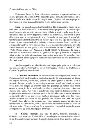 Principais Elementos do Clima
54
Uma outra forma de Saraiva forma-se quando a temperatura da nuvem
de que provém está acima de 0ºC, enquanto que as camadas inferiores de ar se
acham ainda abaixo do ponto de congelamento. Resulta daí, que o pingo da
chuva congela-se na queda, alcançando o solo na forma de saraiva.
Neve – se a condensação (sublimação) se dá à temperaturas muito baixas
(em torno ou abaixo de -40ºC) e de forma lenta e progressiva, o vapor d’água
também passa diretamente para o estado sólido, e aqui o gelo toma formas
cristalinas mais ou menos regulares, simples ou complexas, constituem a neve.
Observa-se que a precipitação de neve demanda mesmo junto à superfície,
temperaturas bastante baixas (0ºC ou menor) e por isso este tipo de precipitação
é mais comum em áreas de altas latitudes e altas montanhas. Caso contrário “se
a temperatura entre o nível das nuvens e o solo estiver suficientemente elevada,
a neve derreterá na sua queda e será transformada em chuva” (FORSDYKE,
1969). Como citado por Atkinson e Gadd (1990) “a formação da neve é
diferente da formação da chuva. As gotículas de água juntam-se e congelam
sobre cristais de gelo microscópicos que, assim, aumentam de tamanho. Estes
cristais formam então agregados característicos que caem no solo em forma de
flocos de neve”.
As chuvas podem ser classificadas em 3 tipos principais, de acordo com
sua gênese: Chuvas Convectivas ou de Convecção, Frontais ou Ciclônicas e
Chuvas Orográficas ou de Relevo.
I – Chuvas Convectivas: as nuvens de convecção (grandes Cúmulos ou
Cumulonimbos) são formadas a partir da ascensão de uma massa de ar úmido
em regiões quentes, sendo pois, comuns em áreas quentes e úmidas. Com o
aumento da concentração de vapor d’água ou com o resfriamento dessa massa
de ar (seja em função da altitude, seja pela presença de ventos mais frios),
ocorre a saturação do ar, resultando em chuvas pesadas e intensas, embora de
duração mais curta. Nas regiões equatoriais, onde ocorrem baixas pressões e a
evaporação é constante e intensa, devido às elevadas temperaturas, ocorrem,
comumente, chuvas de convecção, também provocadas pela ação dos ventos
Alísios oriundos das áreas de alta pressão das latitudes dos 30ºC na região
Tropical. Estas chuvas são comuns no verão, quando, depois de atingida a
temperatura máxima do dia, com o decréscimo da mesma no final da tarde ou
início da noite, “despencam” um forte aguaceiro, em geral de curta duração e
acompanhadas de raios, relâmpagos e trovões.
II – Chuvas Frontais: este tipo de chuva, também chamada de
ciclônica, está associada à instabilidade causada pelo encontro de duas massas
de ar de características térmicas diferentes (uma massa de ar quente e outra de
 