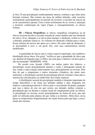 Fillipe Tamiozzo P. Torres & Pedro José de O. Machado
55
ar frio). É uma precipitação moderadamente intensa, contínua e que afeta áreas
bastante extensas. São comuns nas áreas de médias latitudes, onde ocorrem,
normalmente (principalmente no período do inverno) o encontro de massas de
ar de característica opostas. Com o lento resfriamento do ar, ocorre a saturação
e posterior condensação do vapor d’água, e consequentemente, as chuvas
frontais.
III – Chuvas Orográficas: as chuvas orográficas (orogênicas ou de
relevo) ocorrem devido à ascensão forçada de ventos úmidos ante um obstáculo
do relevo. O ar, obrigado a se elevar para transpor o obstáculo, resfria-se (com
a altitude), podendo saturar-se. As vertentes do obstáculo voltadas para o vento,
ficam cobertas de nuvens das quais cai a chuva. Do outro lado do obstáculo, o
ar descendente é seco e, em geral, frio, com suas características iniciais
modificadas.
A quantidade de chuvas não é o único aspecto importante, mas também a
distribuição dessa chuva. Em geral, “verifica-se que a quantidade de chuva que
cai, diminui do Equador para os Pólos, da costa para o interior e da base para o
alto da montanha” (MARTINS, 1970).
De acordo com Ayoade (2003), em muitas partes dos trópicos, a
precipitação ocorre principalmente durante o verão e abrangendo metade do
ano, sendo a outra estação relativamente seca, principalmente no inverno. Pelo
fato de que a temperatura e outros elementos climáticos são muito mais
uniformes, a distribuição sazonal da precipitação pluvial constitui a base para a
maioria das classificações ou subdivisões dos climas tropicais.
A distribuição sazonal da precipitação também é elemento importante do
tempo atmosférico e do clima nas latitudes médias e altas. Enquanto nos
trópicos a precipitação pluvial é efetiva para o crescimento da planta, qualquer
que seja a época do ano em que ocorra, nas latitudes médias somente a
precipitação que cai durante a estação isenta de congelamento pode ser efetiva.
A precipitação no inverno ocorre principalmente na forma de neve, que não
pode ser utilizada pelas plantas até que venha a se derreter. Além disso, nessa
época as temperaturas freqüentemente são muito baixas para que haja o cresci-
mento das mesmas.
 