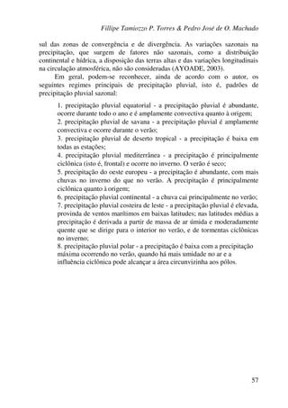 Fillipe Tamiozzo P. Torres & Pedro José de O. Machado
57
sul das zonas de convergência e de divergência. As variações sazonais na
precipitação, que surgem de fatores não sazonais, como a distribuição
continental e hídrica, a disposição das terras altas e das variações longitudinais
na circulação atmosférica, não são consideradas (AYOADE, 2003).
Em geral, podem-se reconhecer, ainda de acordo com o autor, os
seguintes regimes principais de precipitação pluvial, isto é, padrões de
precipitação pluvial sazonal:
1. precipitação pluvial equatorial - a precipitação pluvial é abundante,
ocorre durante todo o ano e é amplamente convectiva quanto à origem;
2. precipitação pluvial de savana - a precipitação pluvial é amplamente
convectiva e ocorre durante o verão;
3. precipitação pluvial de deserto tropical - a precipitação é baixa em
todas as estações;
4. precipitação pluvial mediterrânea - a precipitação é principalmente
ciclônica (isto é, frontal) e ocorre no inverno. O verão é seco;
5. precipitação do oeste europeu - a precipitação é abundante, com mais
chuvas no inverno do que no verão. A precipitação é principalmente
ciclônica quanto à origem;
6. precipitação pluvial continental - a chuva cai principalmente no verão;
7. precipitação pluvial costeira de leste - a precipitação pluvial é elevada,
provinda de ventos marítimos em baixas latitudes; nas latitudes médias a
precipitação é derivada a partir de massa de ar úmida e moderadamente
quente que se dirige para o interior no verão, e de tormentas ciclônicas
no inverno;
8. precipitação pluvial polar - a precipitação é baixa com a precipitação
máxima ocorrendo no verão, quando há mais umidade no ar e a
influência ciclônica pode alcançar a área circunvizinha aos pólos.
 