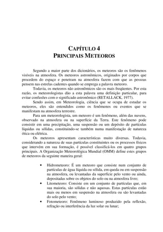 CAPÍTULO 4
PRINCIPAIS METEOROS
Segundo a maior parte dos dicionários, os meteoros são os fenômenos
visíveis na atmosfera. Os meteoros astronômicos, originados por corpos que
procedem do espaço e penetram na atmosfera fazem com que as pessoas
pensem nas estrelas cadentes quando se emprega a palavra meteoro.
Todavia, os meteoros não astronômicos são os mais freqüentes. Por esta
razão, os meteorologistas dão a esta palavra uma definição particular, para
evitar confusões com o significado astronômico (RETALLACK, 1977).
Sendo assim, em Meteorologia, ciência que se ocupa de estudar os
meteoros, eles são entendidos como os fenômenos ou eventos que se
manifestam na atmosfera terrestre.
Para um meteorologista, um meteoro é um fenômeno, além das nuvens,
observado na atmosfera ou na superfície da Terra. Este fenômeno pode
consistir em uma precipitação, uma suspensão ou um depósito de partículas
líquidas ou sólidas, constituindo-se também numa manifestação de natureza
ótica ou elétrica.
Os meteoros apresentam características muito diversas. Todavia,
considerando a natureza de suas partículas constituintes ou os processos físicos
que intervém em sua formação, é possível classificá-los em quatro grupos
principais. A Organização Meteorológica Mundial (OMM) define estes grupos
de meteoros da seguinte maneira geral:
• Hidrometeoro: É um meteoro que consiste num conjunto de
partículas de água líquida ou sólida, em queda ou em suspensão
na atmosfera, ou levantadas da superfície pelo vento ou ainda,
depositadas sobre os objetos do solo ou na atmosfera livre;
• Litometeoro: Consiste em um conjunto de partículas que, em
sua maioria, são sólidas e não aquosas. Estas partículas estão
mais ou menos em suspensão na atmosfera ou são levantadas
do solo pelo vento;
• Fotometeoro: Fenômeno luminoso produzido pela reflexão,
refração ou interferência da luz solar ou lunar;
 