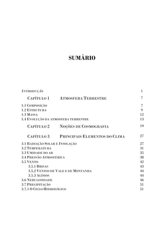 SUMÁRIO
INTRODUÇÃO 1
CAPÍTULO 1 ATMOSFERA TERRESTRE 7
1.1 COMPOSIÇÃO
1.2 ESTRUTURA
1.3 MASSA
1.4 EVOLUÇÃO DA ATMOSFERA TERRESTRE
7
9
12
13
CAPÍTULO 2 NOÇÕES DE COSMOGRAFIA 19
CAPÍTULO 3 PRINCIPAIS ELEMENTOS DO CLIMA 27
3.1 RADIAÇÃO SOLAR E INSOLAÇÃO
3.2 TEMPERATURA
3.3 UMIDADE DO AR
3.4 PRESSÃO ATMOSFÉRICA
3.5 VENTO
3.5.1 BRISAS
3.5.2 VENTOS DE VALE E DE MONTANHA
3.5.3 ALÍSIOS
3.6 NEBULOSIDADE
3.7 PRECIPITAÇÃO
3.7.1 O CICLO HIDROLÓGICO
27
31
35
38
42
43
44
44
46
51
51
 