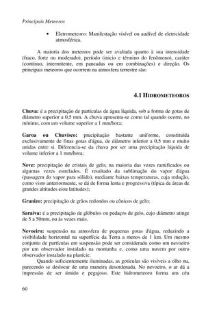 Principais Meteoros
60
• Eletrometeoro: Manifestação visível ou audível de eletricidade
atmosférica.
A maioria dos meteoros pode ser avaliada quanto à sua intensidade
(fraco, forte ou moderado), período (inicio e término do fenômeno), caráter
(contínuo, intermitente, em pancadas ou em combinações) e direção. Os
principais meteoros que ocorrem na atmosfera terrestre são:
4.1 HIDROMETEOROS
Chuva: é a precipitação de partículas de água líquida, sob a forma de gotas de
diâmetro superior a 0,5 mm. A chuva apresenta-se como tal quando ocorre, no
mínimo, com um volume superior a 1 mm/hora;
Garoa ou Chuvisco: precipitação bastante uniforme, constituída
exclusivamente de finas gotas d'água, de diâmetro inferior a 0,5 mm e muito
unidas entre si. Diferencia-se da chuva por ser uma precipitação líquida de
volume inferior a 1 mm/hora;
Neve: precipitação de cristais de gelo, na maioria das vezes ramificados ou
algumas vezes estrelados. É resultado da sublimação do vapor d'água
(passagem do vapor para sólido), mediante baixas temperaturas, cuja redução,
como visto anteriormente, se dá de forma lenta e progressiva (típica de áreas de
grandes altitudes e/ou latitudes);
Granizo: precipitação de grãos redondos ou cônicos de gelo;
Saraiva: é a precipitação de glóbulos ou pedaços de gelo, cujo diâmetro atinge
de 5 a 50mm, ou às vezes mais.
Nevoeiro: suspensão na atmosfera de pequenas gotas d'água, reduzindo a
visibilidade horizontal na superfície da Terra a menos de 1 km. Um mesmo
conjunto de partículas em suspensão pode ser considerado como um nevoeiro
por um observador instalado na montanha e, como uma nuvem por outro
observador instalado na planície.
Quando suficientemente iluminadas, as gotículas são visíveis a olho nu,
parecendo se deslocar de uma maneira desordenada. No nevoeiro, o ar dá a
impressão de ser úmido e pegajoso. Este hidrometeoro forma um céu
 