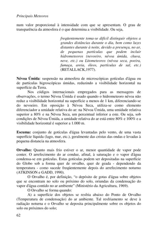 Principais Meteoros
62
num valor proporcional à intensidade com que se apresentam. O grau de
transparência da atmosfera é o que determina a visibilidade. Ou seja,
freqüentemente toma-se difícil distinguir objetos a
grandes distâncias durante o dia, bem como luzes
distantes durante à noite, devido a presença, no ar,
de pequenas partículas que podem incluir
hidrometeoros (nevoeiro, névoa úmida, chuva,
neve, etc.) ou Litometeoros (névoa seca, poeira,
fumaça, areia, óleos, partículas de sal, etc.)
(RETALLACK,1977).
Névoa Úmida: suspensão na atmosfera de microscópicas gotículas d'água ou
de partículas higroscópicas úmidas, reduzindo a visibilidade horizontal na
superfície da Terra.
Nos códigos internacionais empregados para as mensagens de
observações, o termo Névoa Úmida é usado quando o hidrometeoro névoa não
reduz a visibilidade horizontal na superfície a menos de 1 km, diferenciando-se
do nevoeiro. Em oposição à Névoa Seca, utiliza-se como elemento
diferenciador a umidade relativa do ar: na Névoa Úmida, uma umidade relativa
superior a 80% e na Névoa Seca, um percentual inferior a este. Ou seja, sob
condições de Névoa Úmida, a umidade relativa do ar está entre 80% e 100% e a
visibilidade horizontal é superior a 1.000 m.
Escuma: conjunto de gotículas d'água levantadas pelo vento, de uma vasta
superfície líquida (lago, mar, etc.), geralmente das cristas das ondas e levadas à
pequena distancia na atmosfera.
Orvalho: Quanto mais frio estiver o ar, menor quantidade de vapor pode
conter. O arrefecimento do ar conduz, afinal, à saturação e o vapor d'água
condensa-se em gotículas. Estas gotículas podem ser depositadas na superfície
do Globo sob a forma quer de orvalho, quer de geada - dependendo da
temperatura - como sucede freqüentemente depois do arrefecimento noturno
(ATKINSON e GADD, 1990).
O Orvalho é, por definição, “o depósito de gotas d'água sobre objetos
que se encontram no solo ou próximo do solo, oriundas da condensação do
vapor d'água contido no ar ambiente” (Ministério da Agricultura, 1969).
O Orvalho se forma quando:
A) a superfície dos objetos se resfria abaixo do Ponto de Orvalho
(Temperatura de condensação) do ar ambiente. Tal resfriamento se deve à
radiação noturna e o Orvalho se deposita principalmente sobre os objetos do
solo ou próximos do solo;
 