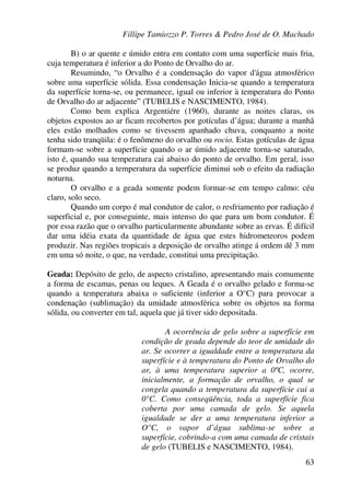 Fillipe Tamiozzo P. Torres & Pedro José de O. Machado
63
B) o ar quente e úmido entra em contato com uma superfície mais fria,
cuja temperatura é inferior a do Ponto de Orvalho do ar.
Resumindo, “o Orvalho é a condensação do vapor d'água atmosférico
sobre uma superfície sólida. Essa condensação Inicia-se quando a temperatura
da superfície torna-se, ou permanece, igual ou inferior à temperatura do Ponto
de Orvalho do ar adjacente” (TUBELIS e NASCIMENTO, 1984).
Como bem explica Argentiére (1960), durante as noites claras, os
objetos expostos ao ar ficam recobertos por gotículas d’água; durante a manhã
eles estão molhados como se tivessem apanhado chuva, conquanto a noite
tenha sido tranqüila: é o fenômeno do orvalho ou rocio. Estas gotículas de água
formam-se sobre a superfície quando o ar úmido adjacente torna-se saturado,
isto é, quando sua temperatura cai abaixo do ponto de orvalho. Em geral, isso
se produz quando a temperatura da superfície diminui sob o efeito da radiação
noturna.
O orvalho e a geada somente podem formar-se em tempo calmo: céu
claro, solo seco.
Quando um corpo é mal condutor de calor, o resfriamento por radiação é
superficial e, por conseguinte, mais intenso do que para um bom condutor. É
por essa razão que o orvalho particularmente abundante sobre as ervas. É difícil
dar uma idéia exata da quantidade de água que estes hidrometeoros podem
produzir. Nas regiões tropicais a deposição de orvalho atinge á ordem dê 3 mm
em uma só noite, o que, na verdade, constitui uma precipitação.
Geada: Depósito de gelo, de aspecto cristalino, apresentando mais comumente
a forma de escamas, penas ou leques. A Geada é o orvalho gelado e forma-se
quando a temperatura abaixa o suficiente (inferior a O°C) para provocar a
condenação (sublimação) da umidade atmosférica sobre os objetos na forma
sólida, ou converter em tal, aquela que já tiver sido depositada.
A ocorrência de gelo sobre a superfície em
condição de geada depende do teor de umidade do
ar. Se ocorrer a igualdade entre a temperatura da
superfície e à temperatura do Ponto de Orvalho do
ar, à uma temperatura superior a 0ºC, ocorre,
inicialmente, a formação de orvalho, o qual se
congela quando a temperatura da superfície cai a
0°C. Como conseqüência, toda a superfície fica
coberta por uma camada de gelo. Se aquela
igualdade se der a uma temperatura inferior a
O°C, o vapor d’água sublima-se sobre a
superfície, cobrindo-a com uma camada de cristais
de gelo (TUBELIS e NASCIMENTO, 1984).
 