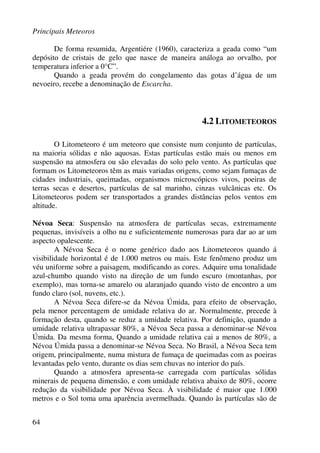 Principais Meteoros
64
De forma resumida, Argentiére (1960), caracteriza a geada como “um
depósito de cristais de gelo que nasce de maneira análoga ao orvalho, por
temperatura inferior a 0°C”.
Quando a geada provém do congelamento das gotas d’água de um
nevoeiro, recebe a denominação de Escarcha.
4.2 LITOMETEOROS
O Litometeoro é um meteoro que consiste num conjunto de partículas,
na maioria sólidas e não aquosas. Estas partículas estão mais ou menos em
suspensão na atmosfera ou são elevadas do solo pelo vento. As partículas que
formam os Litometeoros têm as mais variadas origens, como sejam fumaças de
cidades industriais, queimadas, organismos microscópicos vivos, poeiras de
terras secas e desertos, partículas de sal marinho, cinzas vulcânicas etc. Os
Litometeoros podem ser transportados a grandes distâncias pelos ventos em
altitude.
Névoa Seca: Suspensão na atmosfera de partículas secas, extremamente
pequenas, invisíveis a olho nu e suficientemente numerosas para dar ao ar um
aspecto opalescente.
A Névoa Seca é o nome genérico dado aos Litometeoros quando á
visibilidade horizontal é de 1.000 metros ou mais. Este fenômeno produz um
véu uniforme sobre a paisagem, modificando as cores. Adquire uma tonalidade
azul-chumbo quando visto na direção de um fundo escuro (montanhas, por
exemplo), mas torna-se amarelo ou alaranjado quando visto de encontro a um
fundo claro (sol, nuvens, etc.).
A Névoa Seca difere-se da Névoa Úmida, para efeito de observação,
pela menor percentagem de umidade relativa do ar. Normalmente, precede à
formação desta, quando se reduz a umidade relativa. Por definição, quando a
umidade relativa ultrapassar 80%, a Névoa Seca passa a denominar-se Névoa
Úmida. Da mesma forma, Quando a umidade relativa cai a menos de 80%, a
Névoa Úmida passa a denominar-se Névoa Seca. No Brasil, a Névoa Seca tem
origem, principalmente, numa mistura de fumaça de queimadas com as poeiras
levantadas pelo vento, durante os dias sem chuvas no interior do país.
Quando a atmosfera apresenta-se carregada com partículas sólidas
minerais de pequena dimensão, e com umidade relativa abaixo de 80%, ocorre
redução da visibilidade por Névoa Seca. À visibilidade é maior que 1.000
metros e o Sol toma uma aparência avermelhada. Quando às partículas são de
 