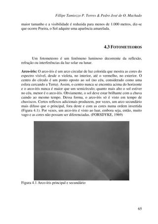 Fillipe Tamiozzo P. Torres & Pedro José de O. Machado
65
maior tamanho e a visibilidade é reduzida para menos de 1.000 metros, diz-se
que ocorre Poeira, o Sol adquire uma aparência amarelada.
4.3 FOTOMETEOROS
Um fotometeoro é um fenômeno luminoso decorrente da reflexão,
refração ou interferências da luz solar ou lunar.
Arco-íris: O arco-íris é um arco circular de luz colorida que mostra as cores do
espectro visível, desde o violeta, no interior, até o vermelho, no exterior. O
centro do círculo é um ponto oposto ao sol (no céu, considerado como uma
esfera cercando a Terra). Assim, o centro nunca se encontra acima do horizonte
e o arco-íris nunca é maior que um semicírculo; quanto mais alto o sol estiver
no céu, menor é o arco-íris. Obviamente, o sol deve estar brilhante com a chuva
caindo ao mesmo tempo. Dessa forma, o arco-íris só é visto em tempo de
chuviscos. Certos reflexos adicionais produzem, por vezes, um arco secundário
mais difuso que o principal, fora deste e com as cores numa ordem invertida
(Figura 4.1). Por vezes, um arco-íris é visto ao luar, embora seja, então, muito
vago e as cores não possam ser diferenciadas. (FORSDYKE, 1969)
Figura 4.1 Arco-íris principal e secundário
 